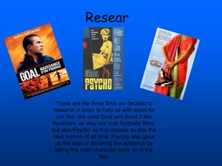 Resear
ch
These are the three films we decided to
research in order to help us with ideas for
our film. We used Goal and Bend it like
Beckham, as they are both footballs films,
but also Psycho as it is classed as one the
best horrors of all time. Psycho also gave
us the idea of shocking the audience by
killing the main character early on in the
film.
 