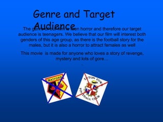 Genre and Target
Audience
The genre of our film is teen horror and therefore our target
audience is teenagers. We believe that our film will interest both
genders of this age group, as there is the football story for the
males, but it is also a horror to attract females as well
This movie is made for anyone who loves a story of revenge,
mystery and lots of gore…
.
 