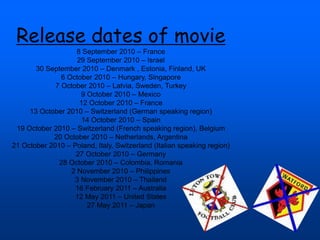 Release dates of movie
8 September 2010 – France
29 September 2010 – Israel
30 September 2010 – Denmark , Estonia, Finland, UK
6 October 2010 – Hungary, Singapore
7 October 2010 – Latvia, Sweden, Turkey
9 October 2010 – Mexico
12 October 2010 – France
13 October 2010 – Switzerland (German speaking region)
14 October 2010 – Spain
19 October 2010 – Switzerland (French speaking region), Belgium
20 October 2010 – Netherlands, Argentina
21 October 2010 – Poland, Italy, Switzerland (Italian speaking region)
27 October 2010 – Germany
28 October 2010 – Colombia, Romania
2 November 2010 – Philippines
3 November 2010 – Thailand
16 February 2011 – Australia
12 May 2011 – United States
27 May 2011 – Japan
 