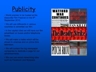Publicity
• World premier to be hosted at the
Deauville Film Festival on the 8th
September 2010.
• We will use billboards in various
countries to advertise our film.
• In the capital cities we will have our film
advertised on buses and/or telephone
boxes.
• We will make a trailer which will be
shown in cinemas and on prime time
television.
• We will contact the big newspaper
companies to dedicate a page for our
advertisements.
• We can use social networking sites
such as Facebook and Myspace.
 