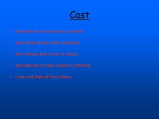 Cast
• Clare Beavis: the mysterious murderer
• Dale Wyatt: Darren (main character)
• Sam Allsopp: Ben (Darren’s friend)
• Samantha Smit: Chloe (Darren’s girlfriend)
• Luton and Watford Fans: Extras
 