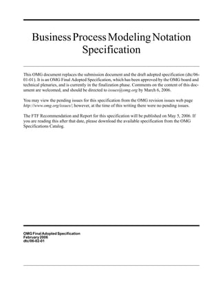 Business Process Modeling Notation
               Specification

This OMG document replaces the submission document and the draft adopted specification (dtc/06-
01-01). It is an OMG Final Adopted Specification, which has been approved by the OMG board and
technical plenaries, and is currently in the finalization phase. Comments on the content of this doc-
ument are welcomed, and should be directed to issues@omg.org by March 6, 2006.

You may view the pending issues for this specification from the OMG revision issues web page
http://www.omg.org/issues/; however, at the time of this writing there were no pending issues.

The FTF Recommendation and Report for this specification will be published on May 5, 2006. If
you are reading this after that date, please download the available specification from the OMG
Specifications Catalog.




OMG Final Adopted Specification
February 2006
dtc/06-02-01
 
