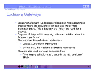 IBM Software Group | WebSphere software
BPMN Basic Concepts

 Exclusive Gateways

            Exclusive Gateways (Decisions) are locations within a business
            process where the Sequence Flow can take two or more
            alternative paths. This is basically the “fork in the road” for a
            process.
            Only one of the possible outgoing paths can be taken when the
            Process is performed
            There are two types decision mechanism:
                 Data (e.g., condition expressions)
                Events (e.g., the receipt of alternative messages)
            They are also used to merge Sequence Flow
                 The merging behavior may change in the next version of
                 BPMN


                                                                                22
 