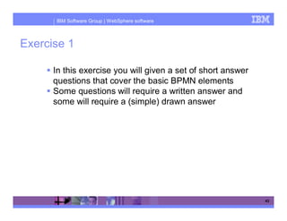IBM Software Group | WebSphere software



Exercise 1

      In this exercise you will given a set of short answer
      questions that cover the basic BPMN elements
      Some questions will require a written answer and
      some will require a (simple) drawn answer




                                                              43
 