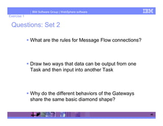 IBM Software Group | WebSphere software
Exercise 1

 Questions: Set 2

             What are the rules for Message Flow connections?



             Draw two ways that data can be output from one
             Task and then input into another Task



             Why do the different behaviors of the Gateways
             share the same basic diamond shape?

                                                                45
 
