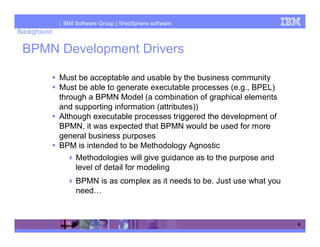 IBM Software Group | WebSphere software
Background

 BPMN Development Drivers

             Must be acceptable and usable by the business community
             Must be able to generate executable processes (e.g., BPEL)
             through a BPMN Model (a combination of graphical elements
             and supporting information (attributes))
             Although executable processes triggered the development of
             BPMN, it was expected that BPMN would be used for more
             general business purposes
             BPM is intended to be Methodology Agnostic
                  Methodologies will give guidance as to the purpose and
                  level of detail for modeling
                  BPMN is as complex as it needs to be. Just use what you
                  need…



                                                                            8
 