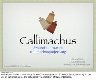 3roundstones.com
                                     callimachusproject.org

                                                                   David Wood
                                                                 3 Round Stones
                                                            david@3roundstones.com
     Copyright © 2011-12 3 Round Stones


Thursday, March 22, 12

An introduction to Callimachus for OMG’s Ontology PSIG, 22 March 2012, focusing on the
use of Callimachus for the collaborative annotation of OWL ontologies.
 