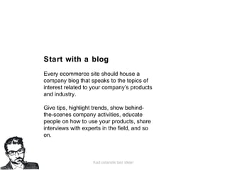 Kad ostanete bez ideje!
Start with a blog
Every ecommerce site should house a
company blog that speaks to the topics of
interest related to your company’s products
and industry.
Give tips, highlight trends, show behind-
the-scenes company activities, educate
people on how to use your products, share
interviews with experts in the field, and so
on.
 