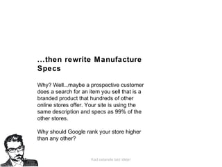 Kad ostanete bez ideje!
...then rewrite Manufacture
Specs
Why? Well...maybe a prospective customer
does a search for an item you sell that is a
branded product that hundreds of other
online stores offer. Your site is using the
same description and specs as 99% of the
other stores.
Why should Google rank your store higher
than any other?
 