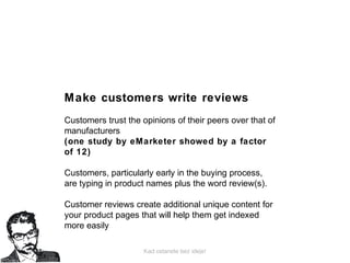 Kad ostanete bez ideje!
Make customers write reviews
Customers trust the opinions of their peers over that of
manufacturers
(one study by eMarketer showed by a factor
of 12)
Customers, particularly early in the buying process,
are typing in product names plus the word review(s).
Customer reviews create additional unique content for
your product pages that will help them get indexed
more easily
 
