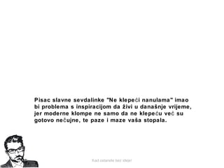Kad ostanete bez ideje!
Pisac slavne sevdalinke "Ne klepe i nanulama" imaoć
bi problema s inspiracijom da živi u današnje vrijeme,
jer moderne klompe ne samo da ne klepe uć već su
gotovo ne ujne, te paze i maze vaša stopala.č
 