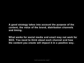 Kad ostanete bez ideje!
A good strategy takes into account the purpose of the
content, the voice of the brand, distribution channels
and timing.
What works for social media and email may not work for
SEO. You need to think about each channel and how
the content you create will impact it in a positive way.
 