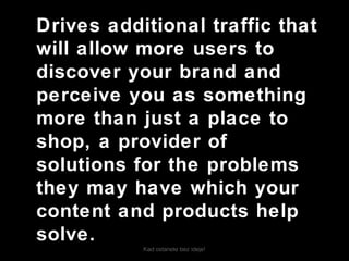 Kad ostanete bez ideje!
Drives additional traffic that
will allow more users to
discover your brand and
perceive you as something
more than just a place to
shop, a provider of
solutions for the problems
they may have which your
content and products help
solve.
 
