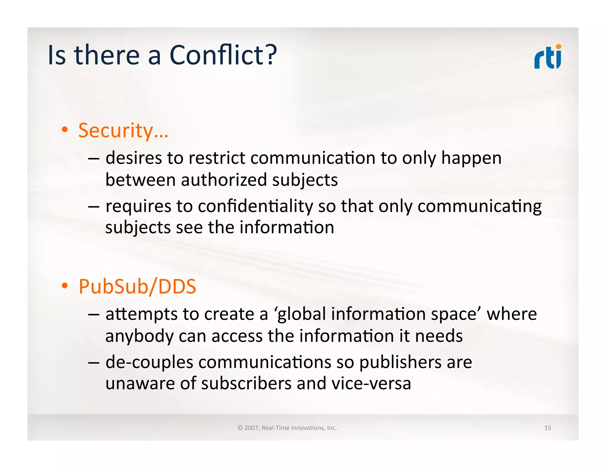 Is	
  there	
  a	
  Conﬂict?	
  
•  Security…	
  
–  desires	
  to	
  restrict	
  communica:on	
  to	
  only	
  happen	
  
between	
  authorized	
  subjects	
  
–  requires	
  to	
  conﬁden:ality	
  so	
  that	
  only	
  communica:ng	
  
subjects	
  see	
  the	
  informa:on	
  
•  PubSub/DDS	
  
–  alempts	
  to	
  create	
  a	
  ‘global	
  informa:on	
  space’	
  where	
  
anybody	
  can	
  access	
  the	
  informa:on	
  it	
  needs	
  
–  de-­‐couples	
  communica:ons	
  so	
  publishers	
  are	
  
unaware	
  of	
  subscribers	
  and	
  vice-­‐versa	
  
©	
  2007,	
  Real-­‐Time	
  Innova:ons,	
  Inc.	
   15	
  
 