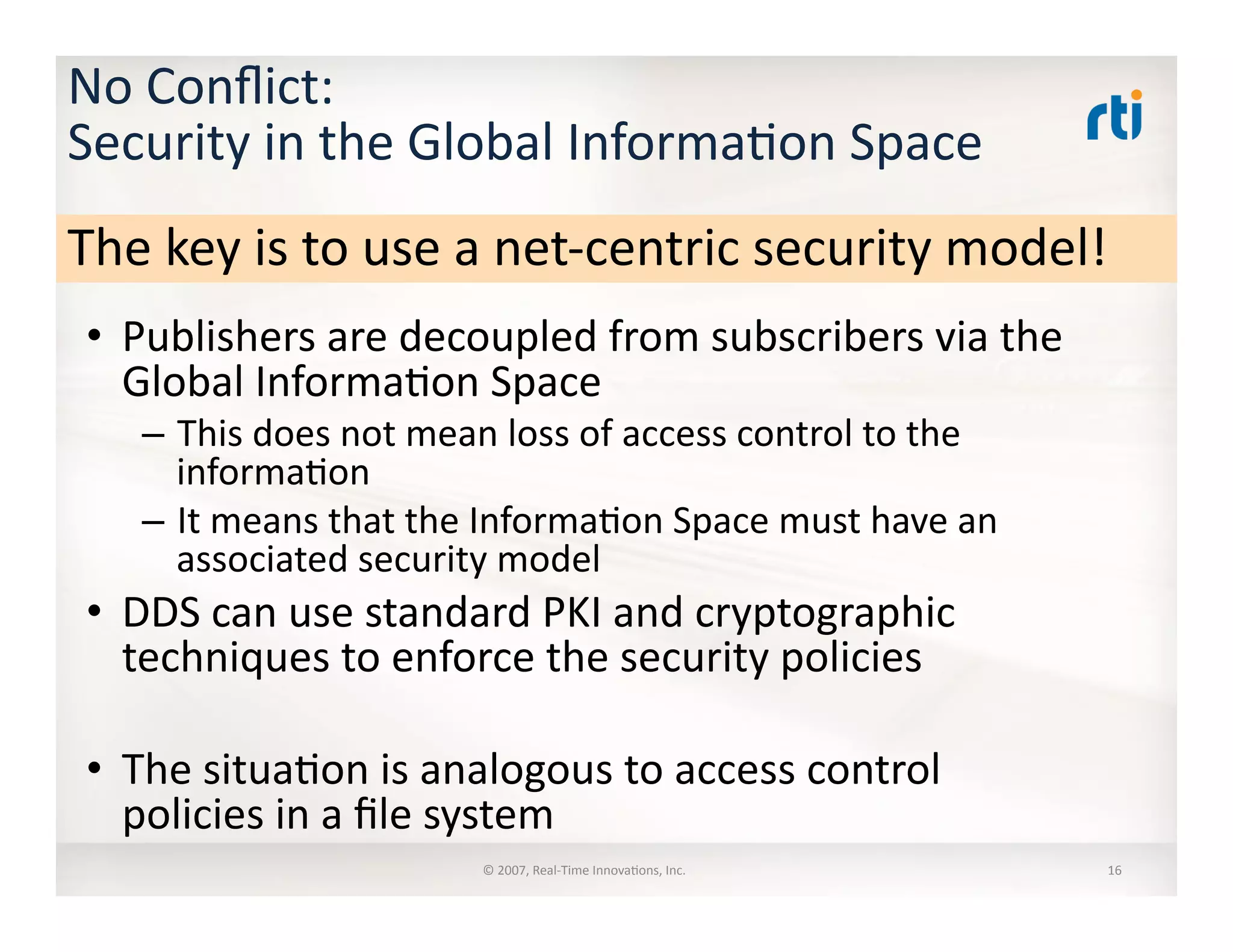 No	
  Conﬂict:	
  	
  
Security	
  in	
  the	
  Global	
  Informa:on	
  Space	
  
•  Publishers	
  are	
  decoupled	
  from	
  subscribers	
  via	
  the	
  
Global	
  Informa:on	
  Space	
  
–  This	
  does	
  not	
  mean	
  loss	
  of	
  access	
  control	
  to	
  the	
  
informa:on	
  
–  It	
  means	
  that	
  the	
  Informa:on	
  Space	
  must	
  have	
  an	
  
associated	
  security	
  model	
  
•  DDS	
  can	
  use	
  standard	
  PKI	
  and	
  cryptographic	
  
techniques	
  to	
  enforce	
  the	
  security	
  policies	
  
•  The	
  situa:on	
  is	
  analogous	
  to	
  access	
  control	
  
policies	
  in	
  a	
  ﬁle	
  system	
  
©	
  2007,	
  Real-­‐Time	
  Innova:ons,	
  Inc.	
   16	
  
The	
  key	
  is	
  to	
  use	
  a	
  net-­‐centric	
  security	
  model!	
  
 