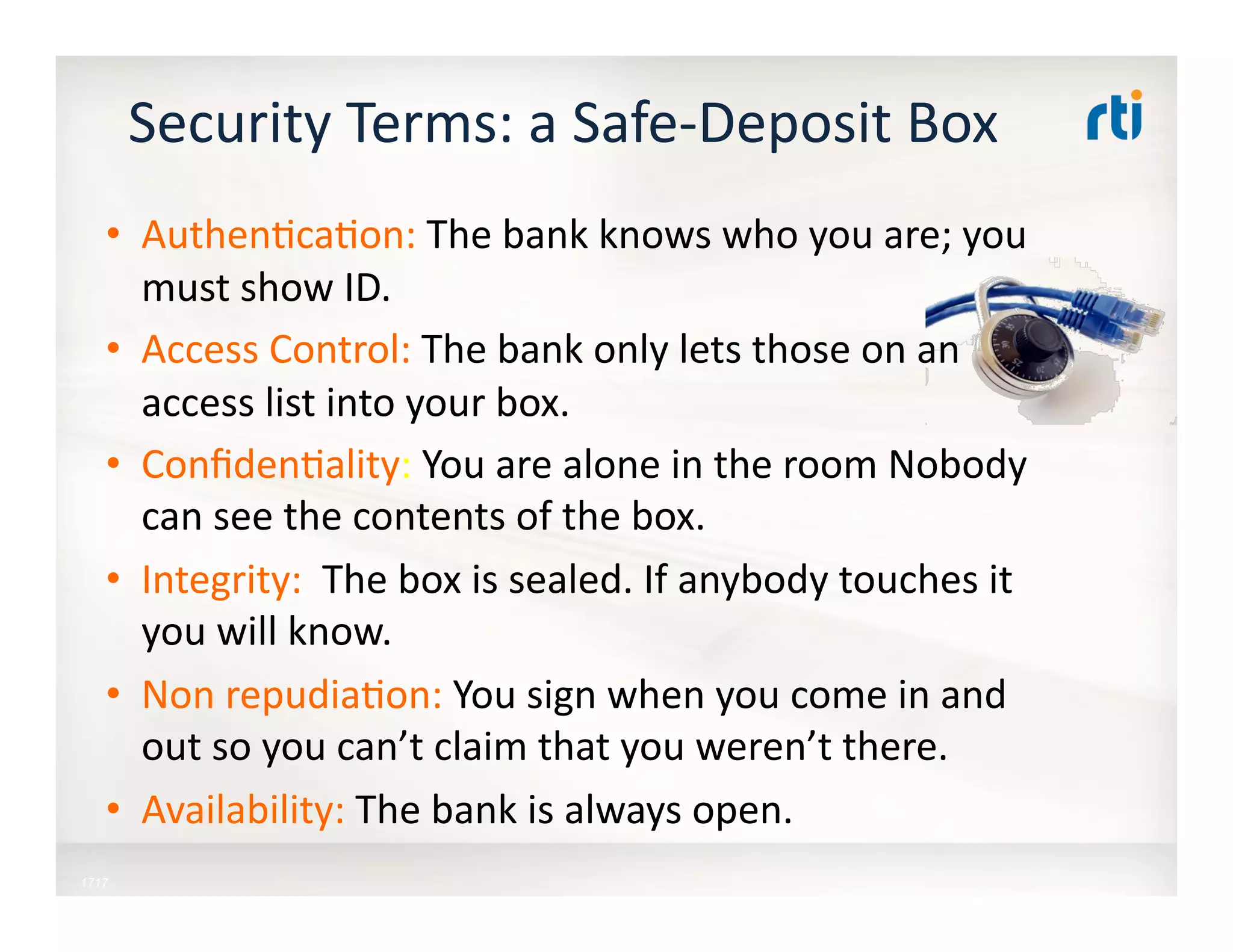 Security	
  Terms:	
  a	
  Safe-­‐Deposit	
  Box	
  
•  Authen:ca:on:	
  The	
  bank	
  knows	
  who	
  you	
  are;	
  you	
  
must	
  show	
  ID.	
  
•  Access	
  Control:	
  The	
  bank	
  only	
  lets	
  those	
  on	
  an	
  
access	
  list	
  into	
  your	
  box.	
  
•  Conﬁden:ality:	
  You	
  are	
  alone	
  in	
  the	
  room	
  Nobody	
  
can	
  see	
  the	
  contents	
  of	
  the	
  box.	
  
•  Integrity:	
  	
  The	
  box	
  is	
  sealed.	
  If	
  anybody	
  touches	
  it	
  
you	
  will	
  know.	
  
•  Non	
  repudia:on:	
  You	
  sign	
  when	
  you	
  come	
  in	
  and	
  
out	
  so	
  you	
  can’t	
  claim	
  that	
  you	
  weren’t	
  there.	
  
•  Availability:	
  The	
  bank	
  is	
  always	
  open.	
  	
  
1717
 