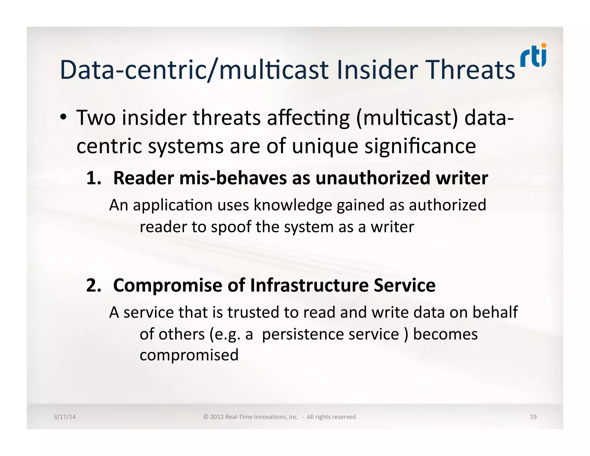 Data-­‐centric/mul:cast	
  Insider	
  Threats	
  	
  
•  Two	
  insider	
  threats	
  aﬀec:ng	
  (mul:cast)	
  data-­‐
centric	
  systems	
  are	
  of	
  unique	
  signiﬁcance	
  
1.  Reader	
  mis-­‐behaves	
  as	
  unauthorized	
  writer	
  
An	
  applica:on	
  uses	
  knowledge	
  gained	
  as	
  authorized	
  
reader	
  to	
  spoof	
  the	
  system	
  as	
  a	
  writer	
  
2.  Compromise	
  of	
  Infrastructure	
  Service	
  	
  
A	
  service	
  that	
  is	
  trusted	
  to	
  read	
  and	
  write	
  data	
  on	
  behalf	
  
of	
  others	
  (e.g.	
  a	
  	
  persistence	
  service	
  )	
  becomes	
  
compromised	
  	
  
3/17/14	
   ©	
  2012	
  Real-­‐Time	
  Innova:ons,	
  Inc.	
  	
  -­‐	
  	
  All	
  rights	
  reserved	
   19	
  
 