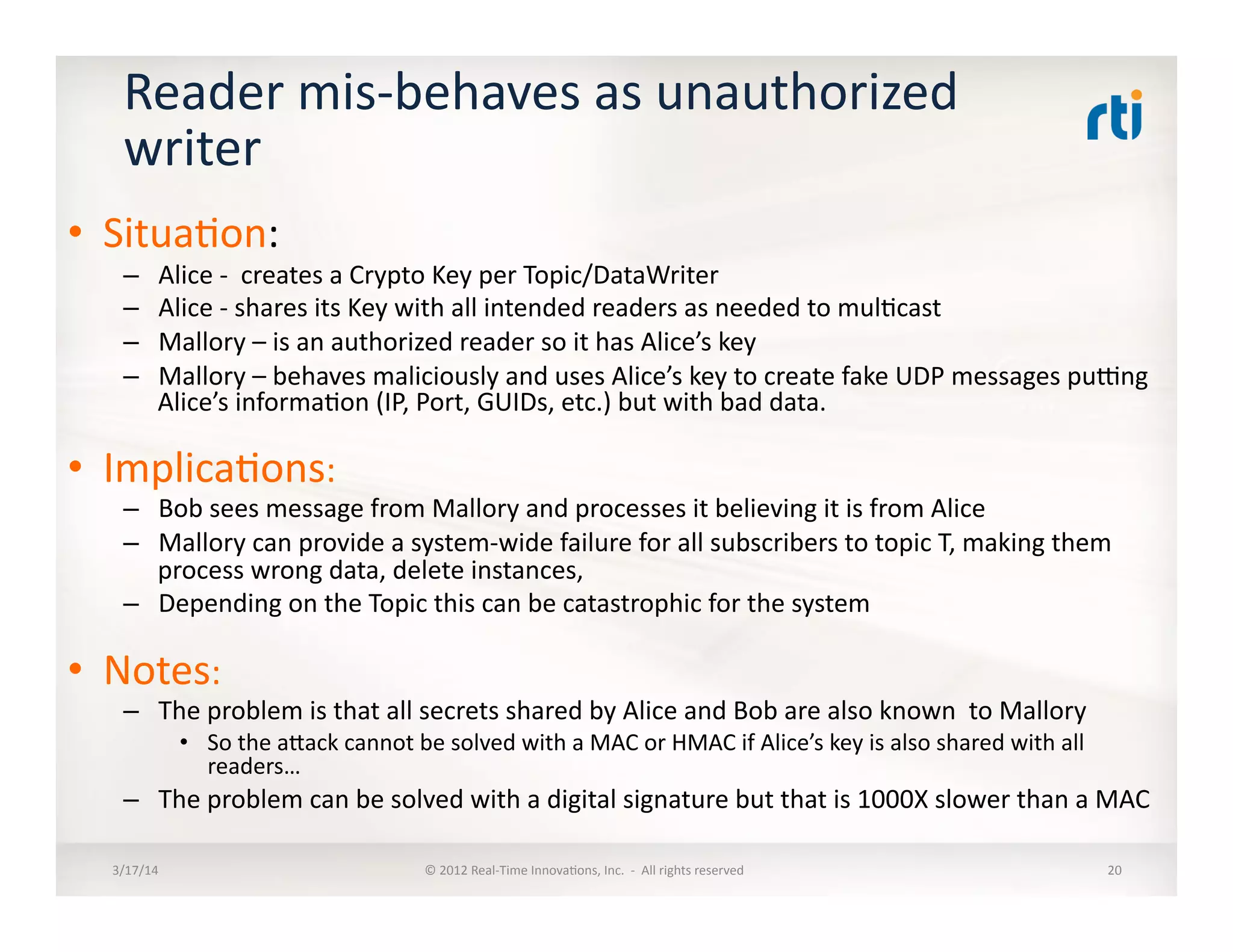 Reader	
  mis-­‐behaves	
  as	
  unauthorized	
  
writer	
  
•  Situa:on:	
  
–  Alice	
  -­‐	
  	
  creates	
  a	
  Crypto	
  Key	
  per	
  Topic/DataWriter	
  
–  Alice	
  -­‐	
  shares	
  its	
  Key	
  with	
  all	
  intended	
  readers	
  as	
  needed	
  to	
  mul:cast	
  
–  Mallory	
  –	
  is	
  an	
  authorized	
  reader	
  so	
  it	
  has	
  Alice’s	
  key	
  
–  Mallory	
  –	
  behaves	
  maliciously	
  and	
  uses	
  Alice’s	
  key	
  to	
  create	
  fake	
  UDP	
  messages	
  puung	
  
Alice’s	
  informa:on	
  (IP,	
  Port,	
  GUIDs,	
  etc.)	
  but	
  with	
  bad	
  data.	
  
•  Implica:ons:	
  
–  Bob	
  sees	
  message	
  from	
  Mallory	
  and	
  processes	
  it	
  believing	
  it	
  is	
  from	
  Alice	
  
–  Mallory	
  can	
  provide	
  a	
  system-­‐wide	
  failure	
  for	
  all	
  subscribers	
  to	
  topic	
  T,	
  making	
  them	
  
process	
  wrong	
  data,	
  delete	
  instances,	
  	
  
–  Depending	
  on	
  the	
  Topic	
  this	
  can	
  be	
  catastrophic	
  for	
  the	
  system	
  
•  Notes:	
  
–  The	
  problem	
  is	
  that	
  all	
  secrets	
  shared	
  by	
  Alice	
  and	
  Bob	
  are	
  also	
  known	
  	
  to	
  Mallory	
  
•  So	
  the	
  alack	
  cannot	
  be	
  solved	
  with	
  a	
  MAC	
  or	
  HMAC	
  if	
  Alice’s	
  key	
  is	
  also	
  shared	
  with	
  all	
  
readers…	
  
–  The	
  problem	
  can	
  be	
  solved	
  with	
  a	
  digital	
  signature	
  but	
  that	
  is	
  1000X	
  slower	
  than	
  a	
  MAC	
  
3/17/14	
   ©	
  2012	
  Real-­‐Time	
  Innova:ons,	
  Inc.	
  	
  -­‐	
  	
  All	
  rights	
  reserved	
   20	
  
 