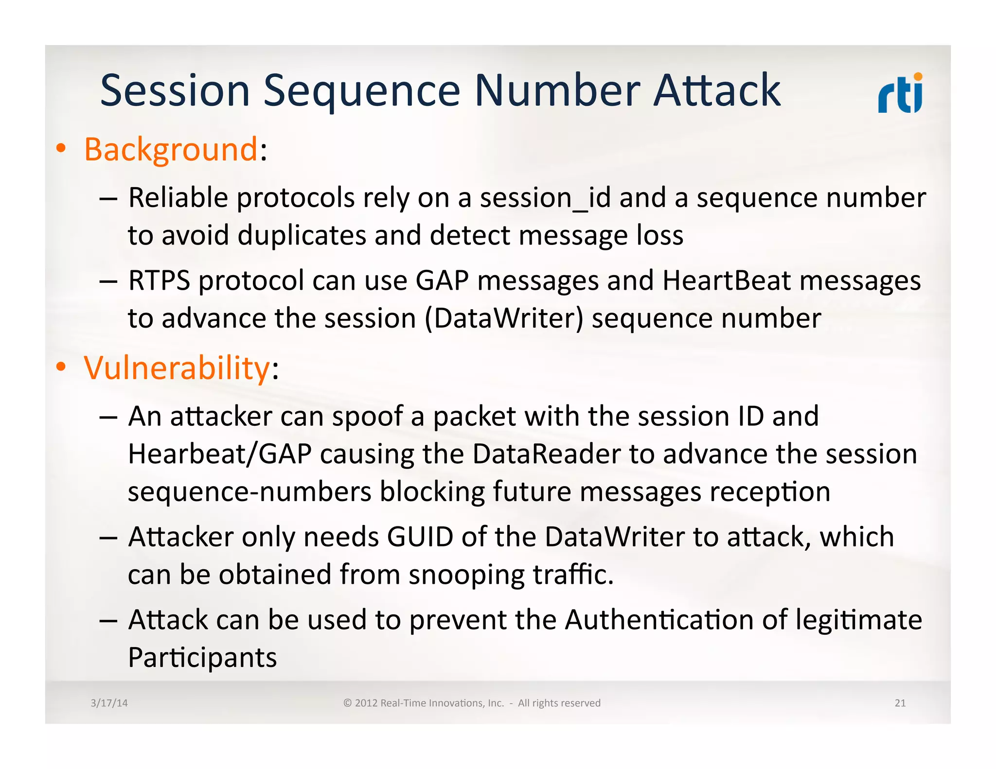 Session	
  Sequence	
  Number	
  Alack	
  
•  Background:	
  
–  Reliable	
  protocols	
  rely	
  on	
  a	
  session_id	
  and	
  a	
  sequence	
  number	
  
to	
  avoid	
  duplicates	
  and	
  detect	
  message	
  loss	
  
–  RTPS	
  protocol	
  can	
  use	
  GAP	
  messages	
  and	
  HeartBeat	
  messages	
  
to	
  advance	
  the	
  session	
  (DataWriter)	
  sequence	
  number	
  
•  Vulnerability:	
  
–  An	
  alacker	
  can	
  spoof	
  a	
  packet	
  with	
  the	
  session	
  ID	
  and	
  
Hearbeat/GAP	
  causing	
  the	
  DataReader	
  to	
  advance	
  the	
  session	
  
sequence-­‐numbers	
  blocking	
  future	
  messages	
  recep:on	
  
–  Alacker	
  only	
  needs	
  GUID	
  of	
  the	
  DataWriter	
  to	
  alack,	
  which	
  
can	
  be	
  obtained	
  from	
  snooping	
  traﬃc.	
  
–  Alack	
  can	
  be	
  used	
  to	
  prevent	
  the	
  Authen:ca:on	
  of	
  legi:mate	
  
Par:cipants	
  
3/17/14	
   ©	
  2012	
  Real-­‐Time	
  Innova:ons,	
  Inc.	
  	
  -­‐	
  	
  All	
  rights	
  reserved	
   21	
  
 
