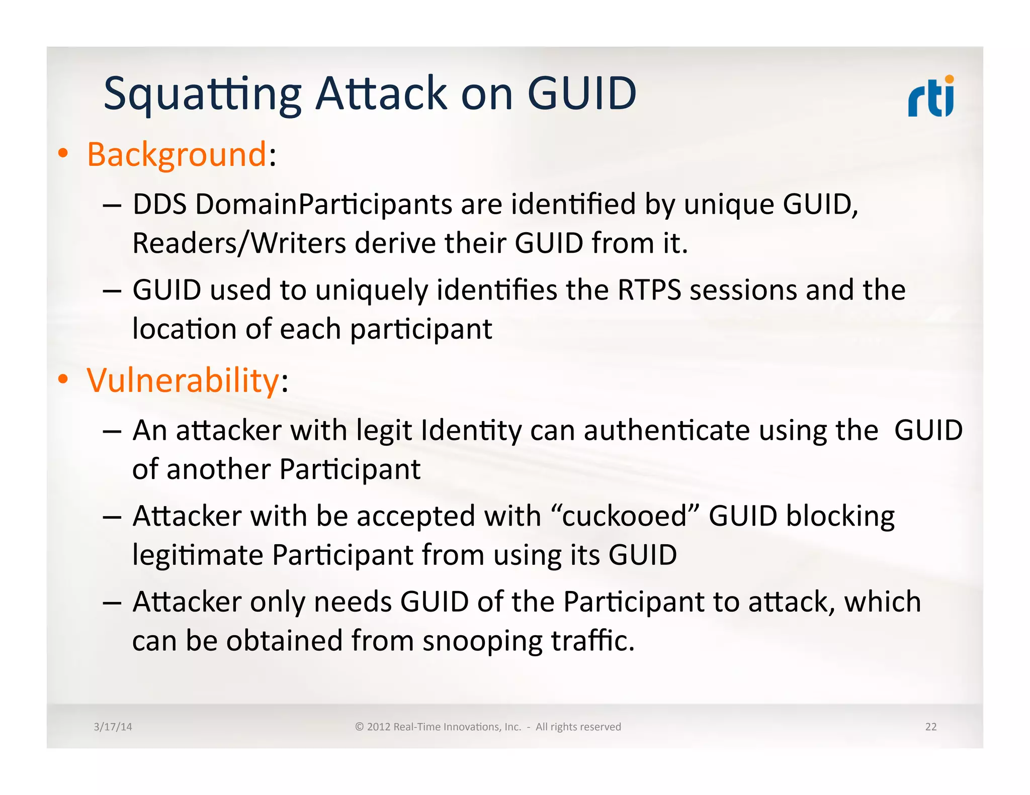 Squaung	
  Alack	
  on	
  GUID	
  
•  Background:	
  
–  DDS	
  DomainPar:cipants	
  are	
  iden:ﬁed	
  by	
  unique	
  GUID,	
  
Readers/Writers	
  derive	
  their	
  GUID	
  from	
  it.	
  
–  GUID	
  used	
  to	
  uniquely	
  iden:ﬁes	
  the	
  RTPS	
  sessions	
  and	
  the	
  
loca:on	
  of	
  each	
  par:cipant	
  
•  Vulnerability:	
  
–  An	
  alacker	
  with	
  legit	
  Iden:ty	
  can	
  authen:cate	
  using	
  the	
  	
  GUID	
  
of	
  another	
  Par:cipant	
  
–  Alacker	
  with	
  be	
  accepted	
  with	
  “cuckooed”	
  GUID	
  blocking	
  
legi:mate	
  Par:cipant	
  from	
  using	
  its	
  GUID	
  
–  Alacker	
  only	
  needs	
  GUID	
  of	
  the	
  Par:cipant	
  to	
  alack,	
  which	
  
can	
  be	
  obtained	
  from	
  snooping	
  traﬃc.	
  
3/17/14	
   ©	
  2012	
  Real-­‐Time	
  Innova:ons,	
  Inc.	
  	
  -­‐	
  	
  All	
  rights	
  reserved	
   22	
  
 