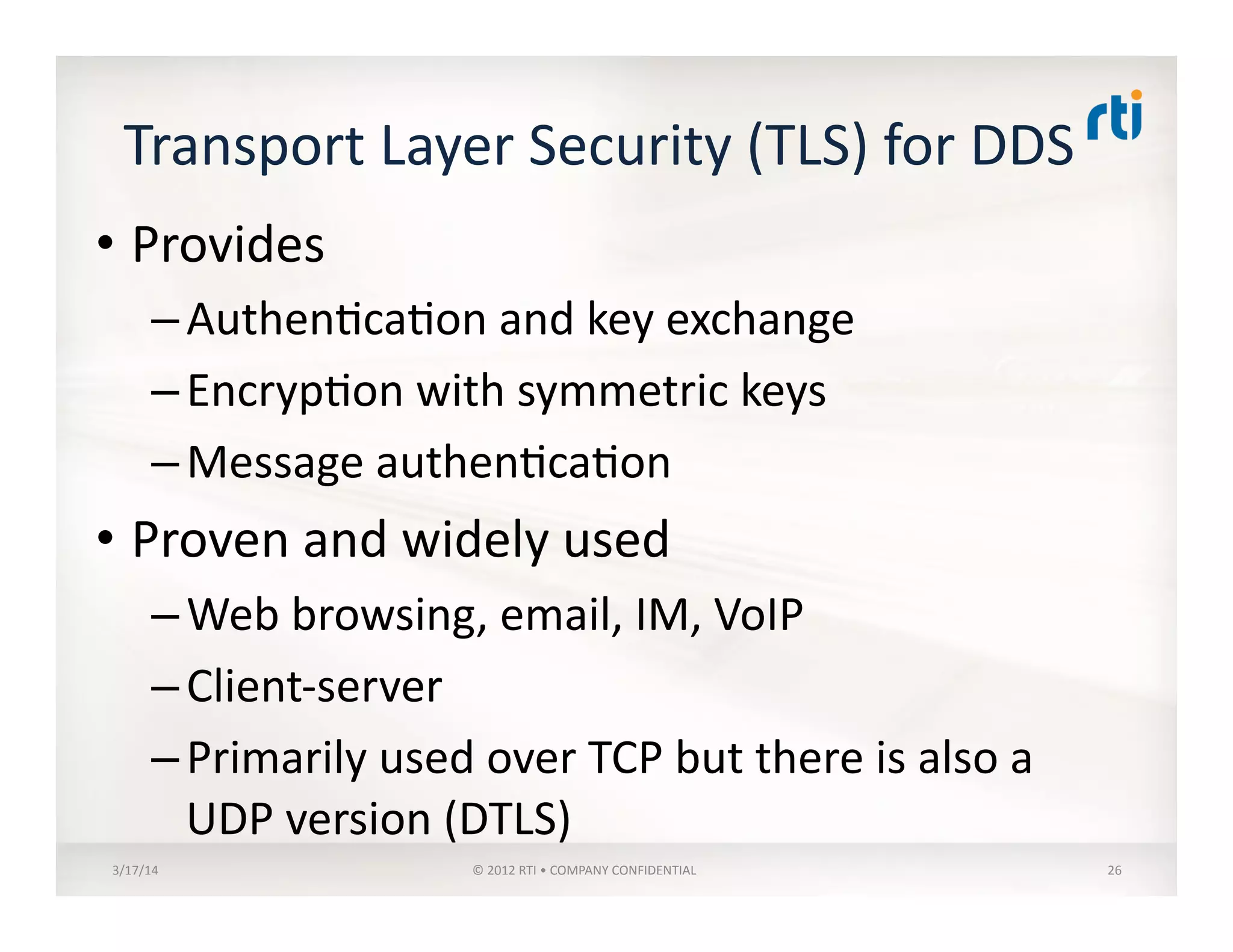 Transport	
  Layer	
  Security	
  (TLS)	
  for	
  DDS	
  
• Provides	
  
– Authen:ca:on	
  and	
  key	
  exchange	
  
– Encryp:on	
  with	
  symmetric	
  keys	
  
– Message	
  authen:ca:on	
  
• Proven	
  and	
  widely	
  used	
  
– Web	
  browsing,	
  email,	
  IM,	
  VoIP	
  
– Client-­‐server	
  
– Primarily	
  used	
  over	
  TCP	
  but	
  there	
  is	
  also	
  a	
  
UDP	
  version	
  (DTLS)	
  
3/17/14	
   ©	
  2012	
  RTI	
  •	
  COMPANY	
  CONFIDENTIAL	
   26	
  
 