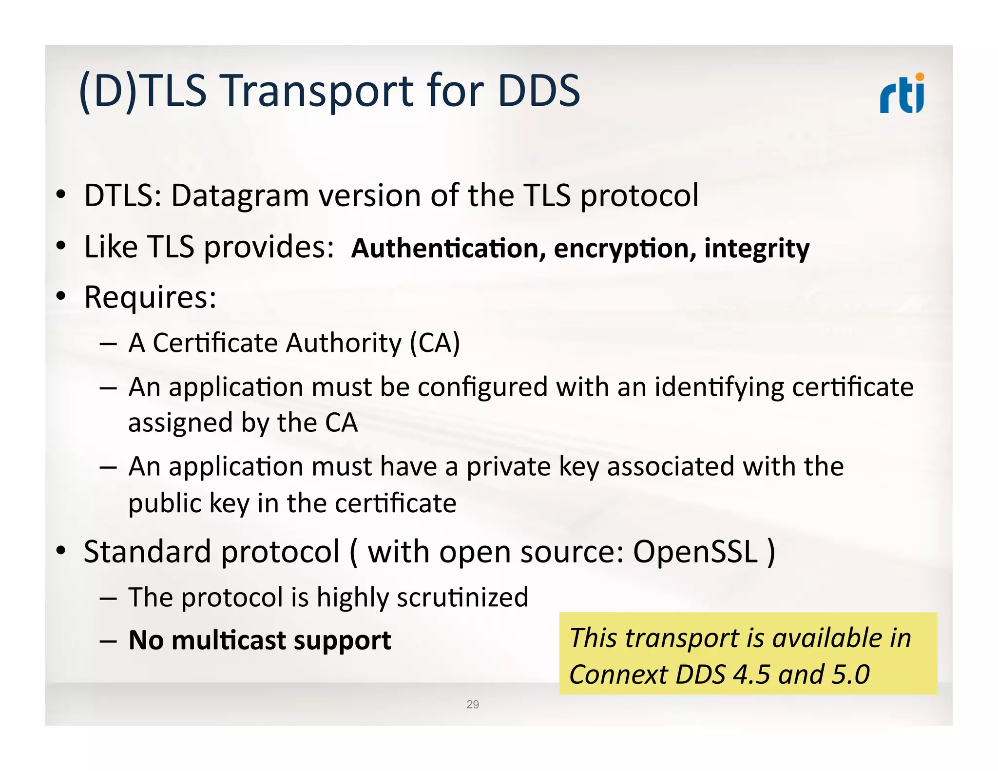 29
(D)TLS	
  Transport	
  for	
  DDS	
  
•  DTLS:	
  Datagram	
  version	
  of	
  the	
  TLS	
  protocol	
  
•  Like	
  TLS	
  provides:	
  	
  AuthenDcaDon,	
  encrypDon,	
  integrity	
  
•  Requires:	
  
–  A	
  Cer:ﬁcate	
  Authority	
  (CA)	
  
–  An	
  applica:on	
  must	
  be	
  conﬁgured	
  with	
  an	
  iden:fying	
  cer:ﬁcate	
  
assigned	
  by	
  the	
  CA	
  
–  An	
  applica:on	
  must	
  have	
  a	
  private	
  key	
  associated	
  with	
  the	
  
public	
  key	
  in	
  the	
  cer:ﬁcate	
  
•  Standard	
  protocol	
  (	
  with	
  open	
  source:	
  OpenSSL	
  )	
  
–  The	
  protocol	
  is	
  highly	
  scru:nized	
  
–  No	
  mulDcast	
  support	
   This	
  transport	
  is	
  available	
  in	
  
Connext	
  DDS	
  4.5	
  and	
  5.0	
  
 