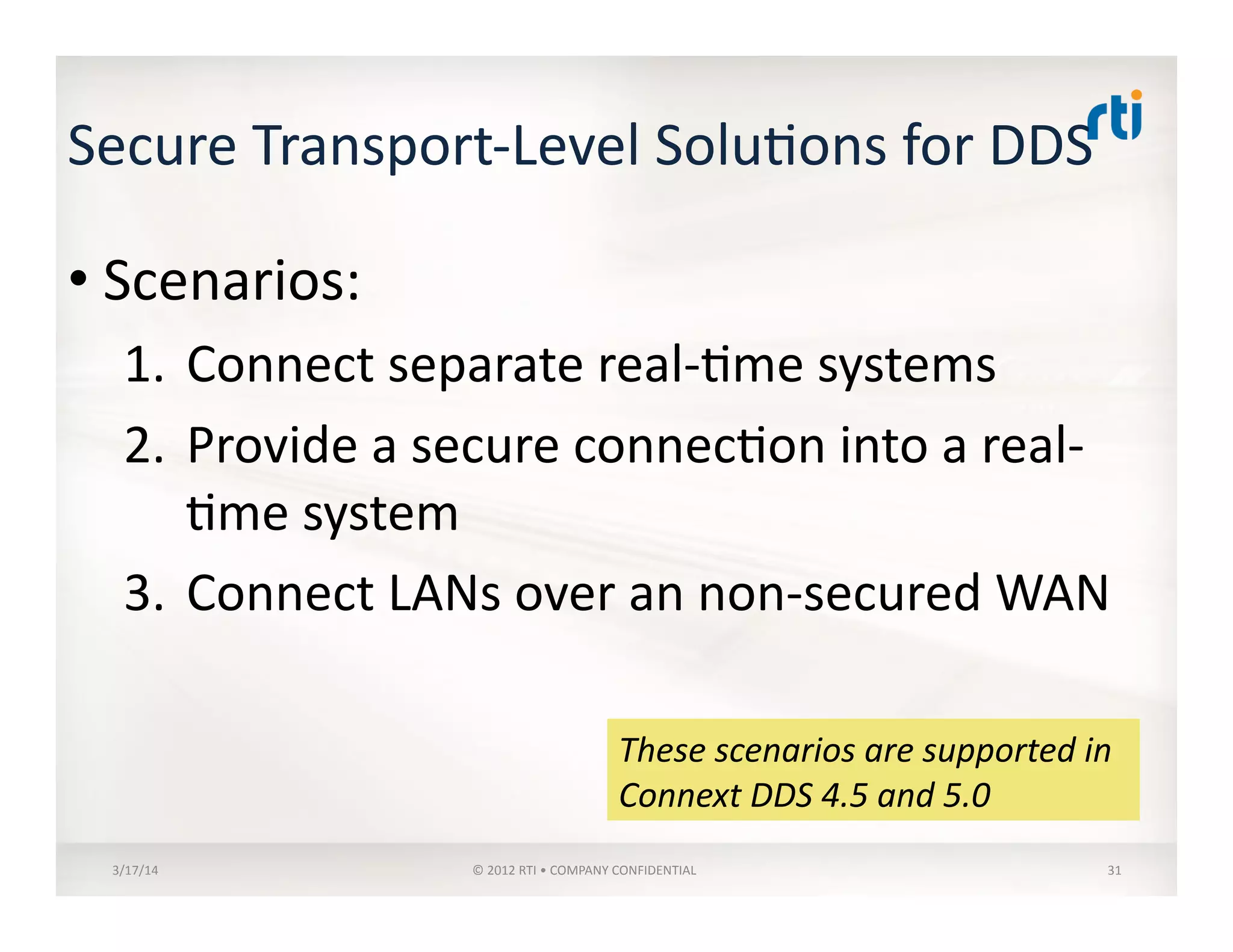 Secure	
  Transport-­‐Level	
  Solu:ons	
  for	
  DDS	
  
• Scenarios:	
  
1.  Connect	
  separate	
  real-­‐:me	
  systems	
  
2.  Provide	
  a	
  secure	
  connec:on	
  into	
  a	
  real-­‐
:me	
  system	
  
3.  Connect	
  LANs	
  over	
  an	
  non-­‐secured	
  WAN	
  
3/17/14	
   ©	
  2012	
  RTI	
  •	
  COMPANY	
  CONFIDENTIAL	
   31	
  
These	
  scenarios	
  are	
  supported	
  in	
  
Connext	
  DDS	
  4.5	
  and	
  5.0	
  
 