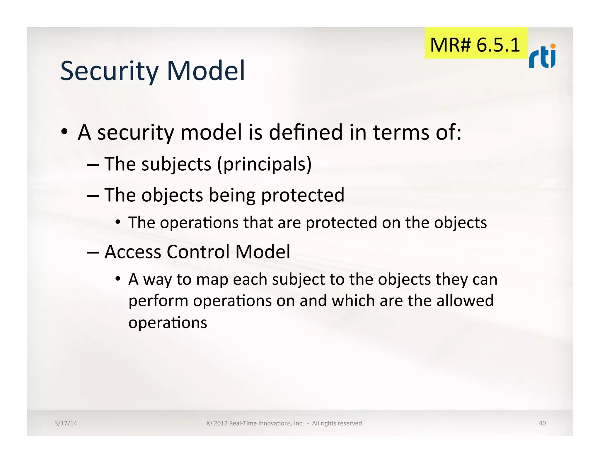 Security	
  Model	
  
•  A	
  security	
  model	
  is	
  deﬁned	
  in	
  terms	
  of:	
  
– The	
  subjects	
  (principals)	
  
– The	
  objects	
  being	
  protected	
  
•  The	
  opera:ons	
  that	
  are	
  protected	
  on	
  the	
  objects	
  
– Access	
  Control	
  Model	
  
•  A	
  way	
  to	
  map	
  each	
  subject	
  to	
  the	
  objects	
  they	
  can	
  
perform	
  opera:ons	
  on	
  and	
  which	
  are	
  the	
  allowed	
  
opera:ons	
  
3/17/14	
   ©	
  2012	
  Real-­‐Time	
  Innova:ons,	
  Inc.	
  	
  -­‐	
  	
  All	
  rights	
  reserved	
   40	
  
MR#	
  6.5.1	
  
 