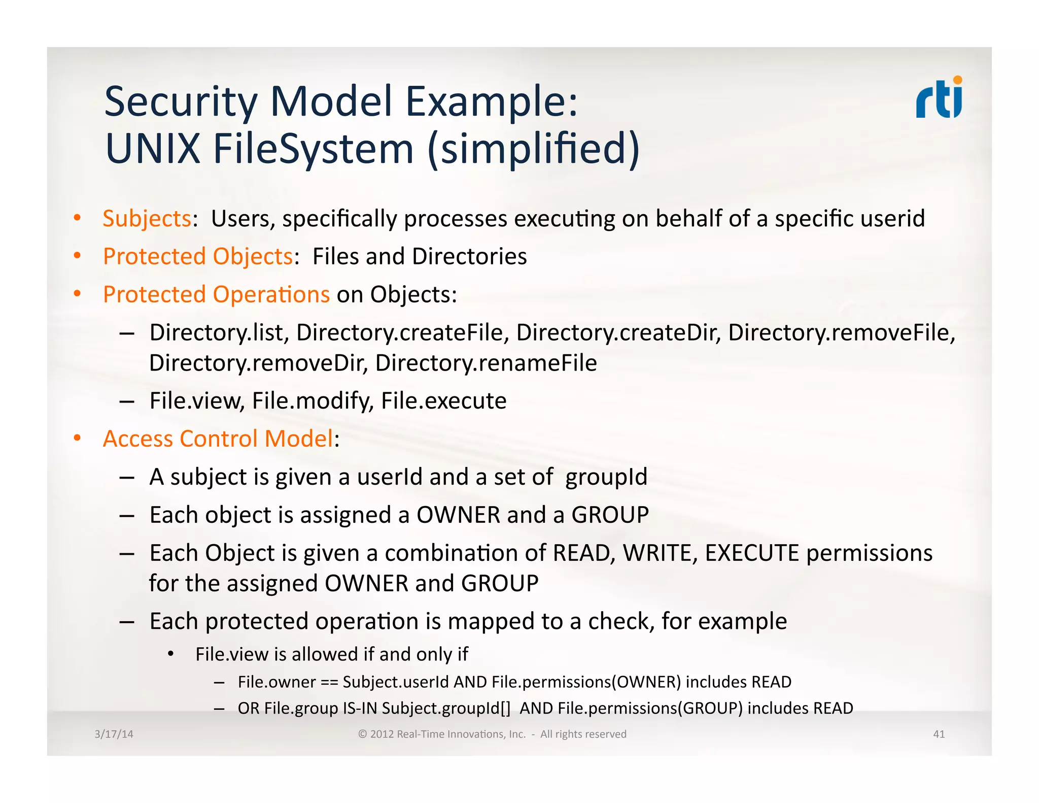 Security	
  Model	
  Example:	
  
UNIX	
  FileSystem	
  (simpliﬁed)	
  
•  Subjects:	
  	
  Users,	
  speciﬁcally	
  processes	
  execu:ng	
  on	
  behalf	
  of	
  a	
  speciﬁc	
  userid	
  
•  Protected	
  Objects:	
  	
  Files	
  and	
  Directories	
  
•  Protected	
  Opera:ons	
  on	
  Objects:	
  
–  Directory.list,	
  Directory.createFile,	
  Directory.createDir,	
  Directory.removeFile,	
  
Directory.removeDir,	
  Directory.renameFile	
  
–  File.view,	
  File.modify,	
  File.execute	
  
•  Access	
  Control	
  Model:	
  
–  A	
  subject	
  is	
  given	
  a	
  userId	
  and	
  a	
  set	
  of	
  	
  groupId	
  
–  Each	
  object	
  is	
  assigned	
  a	
  OWNER	
  and	
  a	
  GROUP	
  
–  Each	
  Object	
  is	
  given	
  a	
  combina:on	
  of	
  READ,	
  WRITE,	
  EXECUTE	
  permissions	
  
for	
  the	
  assigned	
  OWNER	
  and	
  GROUP	
  
–  Each	
  protected	
  opera:on	
  is	
  mapped	
  to	
  a	
  check,	
  for	
  example	
  
•  	
  File.view	
  is	
  allowed	
  if	
  and	
  only	
  if	
  	
  
–  File.owner	
  ==	
  Subject.userId	
  AND	
  File.permissions(OWNER)	
  includes	
  READ	
  
–  OR	
  File.group	
  IS-­‐IN	
  Subject.groupId[]	
  	
  AND	
  File.permissions(GROUP)	
  includes	
  READ	
  
3/17/14	
   ©	
  2012	
  Real-­‐Time	
  Innova:ons,	
  Inc.	
  	
  -­‐	
  	
  All	
  rights	
  reserved	
   41	
  
 