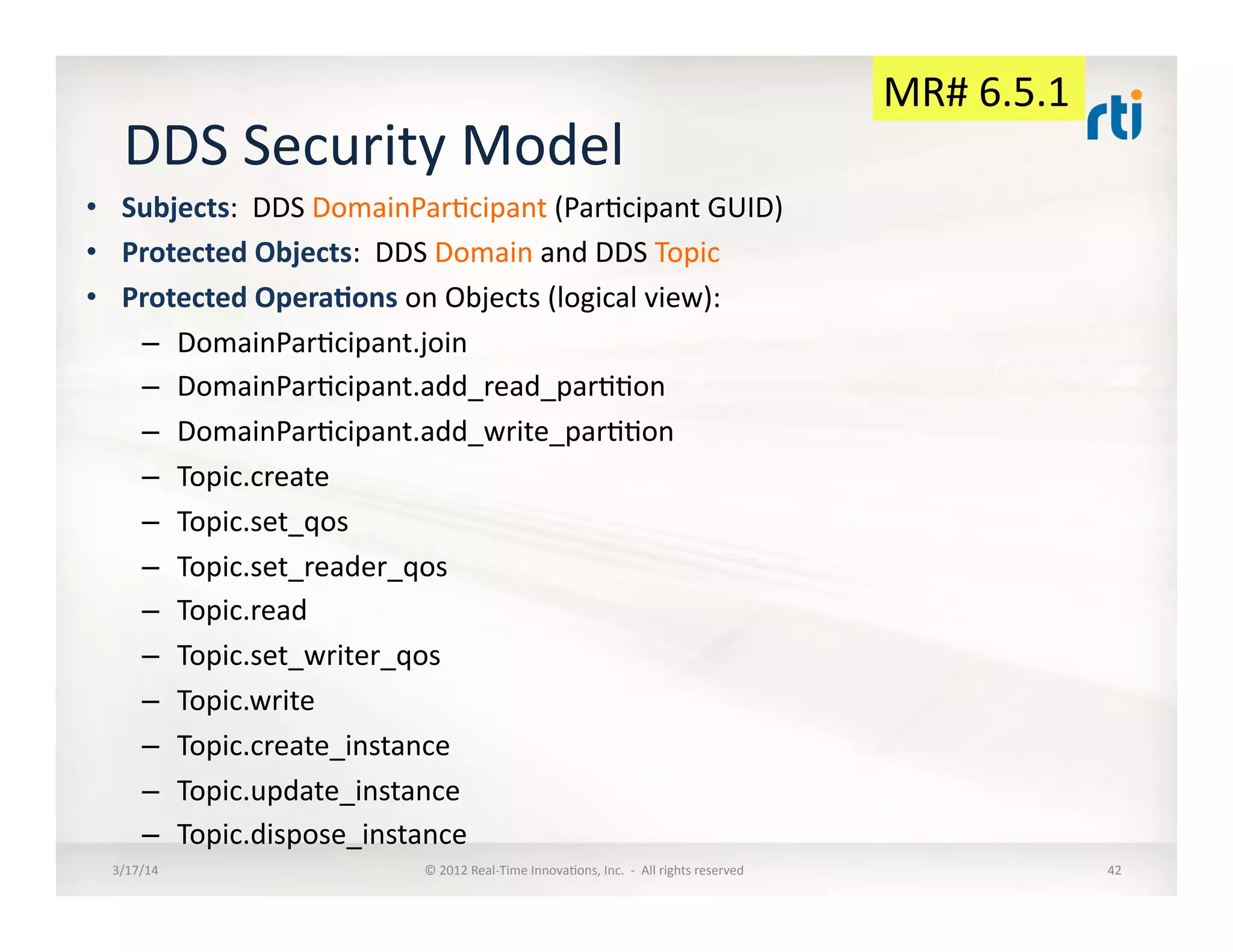 DDS	
  Security	
  Model	
  
•  Subjects:	
  	
  DDS	
  DomainPar:cipant	
  (Par:cipant	
  GUID)	
  
•  Protected	
  Objects:	
  	
  DDS	
  Domain	
  and	
  DDS	
  Topic	
  
•  Protected	
  OperaDons	
  on	
  Objects	
  (logical	
  view):	
  
–  DomainPar:cipant.join	
  
–  DomainPar:cipant.add_read_par::on	
  
–  DomainPar:cipant.add_write_par::on	
  
–  Topic.create	
  
–  Topic.set_qos	
  
–  Topic.set_reader_qos	
  
–  Topic.read	
  
–  Topic.set_writer_qos	
  
–  Topic.write	
  
–  Topic.create_instance	
  
–  Topic.update_instance	
  
–  Topic.dispose_instance	
  
3/17/14	
   ©	
  2012	
  Real-­‐Time	
  Innova:ons,	
  Inc.	
  	
  -­‐	
  	
  All	
  rights	
  reserved	
   42	
  
MR#	
  6.5.1	
  
 