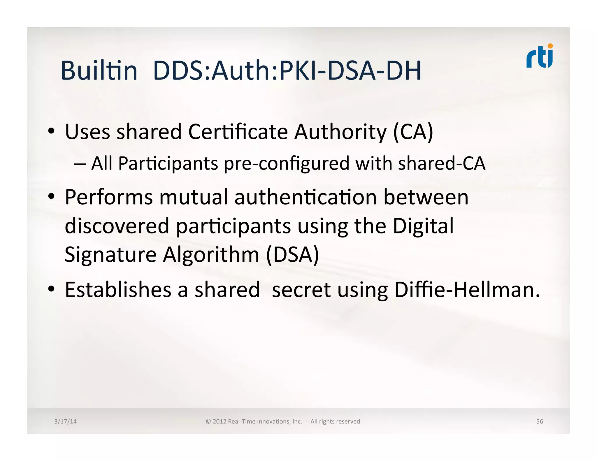 Buil:n	
  	
  DDS:Auth:PKI-­‐DSA-­‐DH	
  	
  
•  Uses	
  shared	
  Cer:ﬁcate	
  Authority	
  (CA)	
  
– All	
  Par:cipants	
  pre-­‐conﬁgured	
  with	
  shared-­‐CA	
  
•  Performs	
  mutual	
  authen:ca:on	
  between	
  
discovered	
  par:cipants	
  using	
  the	
  Digital	
  
Signature	
  Algorithm	
  (DSA)	
  	
  
•  Establishes	
  a	
  shared	
  	
  secret	
  using	
  Diﬃe-­‐Hellman.	
  
3/17/14	
   ©	
  2012	
  Real-­‐Time	
  Innova:ons,	
  Inc.	
  	
  -­‐	
  	
  All	
  rights	
  reserved	
   56	
  
 