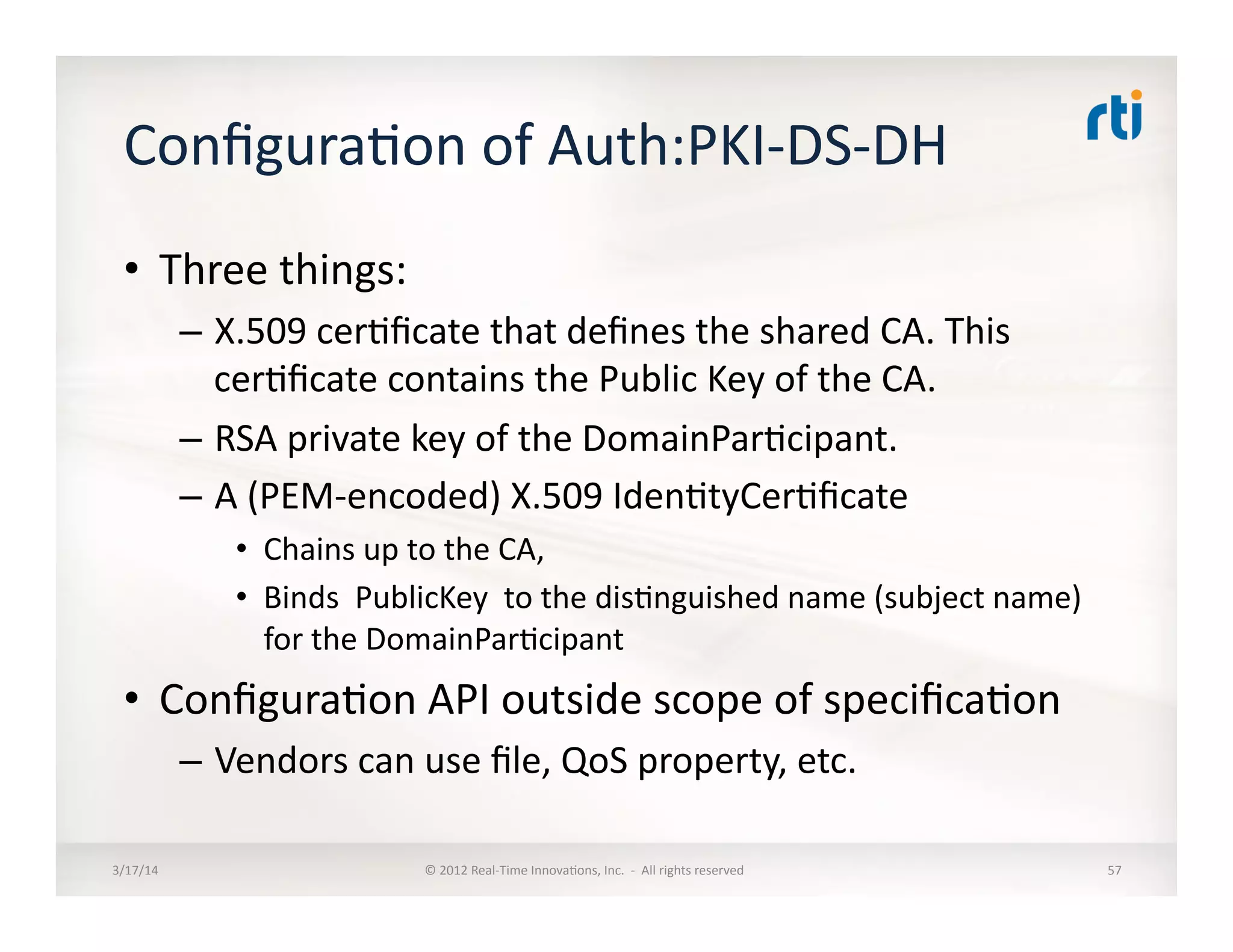 Conﬁgura:on	
  of	
  Auth:PKI-­‐DS-­‐DH	
  
•  Three	
  things:	
  
–  X.509	
  cer:ﬁcate	
  that	
  deﬁnes	
  the	
  shared	
  CA.	
  This	
  
cer:ﬁcate	
  contains	
  the	
  Public	
  Key	
  of	
  the	
  CA.	
  
–  RSA	
  private	
  key	
  of	
  the	
  DomainPar:cipant.	
  	
  
–  A	
  (PEM-­‐encoded)	
  X.509	
  Iden:tyCer:ﬁcate	
  	
  
•  Chains	
  up	
  to	
  the	
  CA,	
  	
  
•  Binds	
  	
  PublicKey	
  	
  to	
  the	
  dis:nguished	
  name	
  (subject	
  name)	
  
for	
  the	
  DomainPar:cipant	
  
•  Conﬁgura:on	
  API	
  outside	
  scope	
  of	
  speciﬁca:on	
  
–  Vendors	
  can	
  use	
  ﬁle,	
  QoS	
  property,	
  etc.	
  
3/17/14	
   ©	
  2012	
  Real-­‐Time	
  Innova:ons,	
  Inc.	
  	
  -­‐	
  	
  All	
  rights	
  reserved	
   57	
  
 