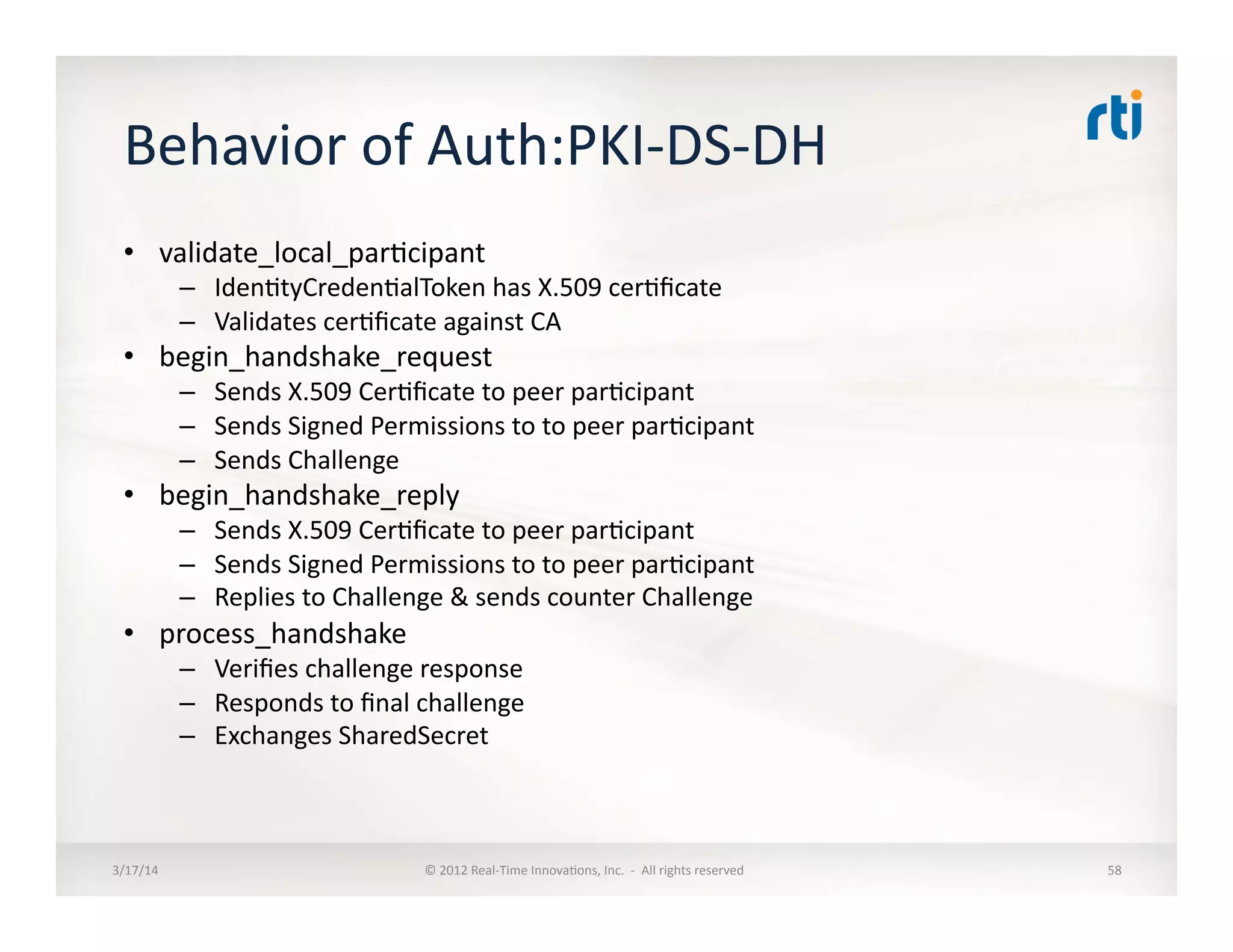 Behavior	
  of	
  Auth:PKI-­‐DS-­‐DH	
  
•  validate_local_par:cipant	
  
–  Iden:tyCreden:alToken	
  has	
  X.509	
  cer:ﬁcate	
  	
  
–  Validates	
  cer:ﬁcate	
  against	
  CA	
  
•  begin_handshake_request	
  
–  Sends	
  X.509	
  Cer:ﬁcate	
  to	
  peer	
  par:cipant	
  
–  Sends	
  Signed	
  Permissions	
  to	
  to	
  peer	
  par:cipant	
  
–  Sends	
  Challenge	
  
•  begin_handshake_reply	
  
–  Sends	
  X.509	
  Cer:ﬁcate	
  to	
  peer	
  par:cipant	
  
–  Sends	
  Signed	
  Permissions	
  to	
  to	
  peer	
  par:cipant	
  
–  Replies	
  to	
  Challenge	
  &	
  sends	
  counter	
  Challenge	
  
•  process_handshake	
  
–  Veriﬁes	
  challenge	
  response	
  
–  Responds	
  to	
  ﬁnal	
  challenge	
  
–  Exchanges	
  SharedSecret	
  
3/17/14	
   ©	
  2012	
  Real-­‐Time	
  Innova:ons,	
  Inc.	
  	
  -­‐	
  	
  All	
  rights	
  reserved	
   58	
  
 