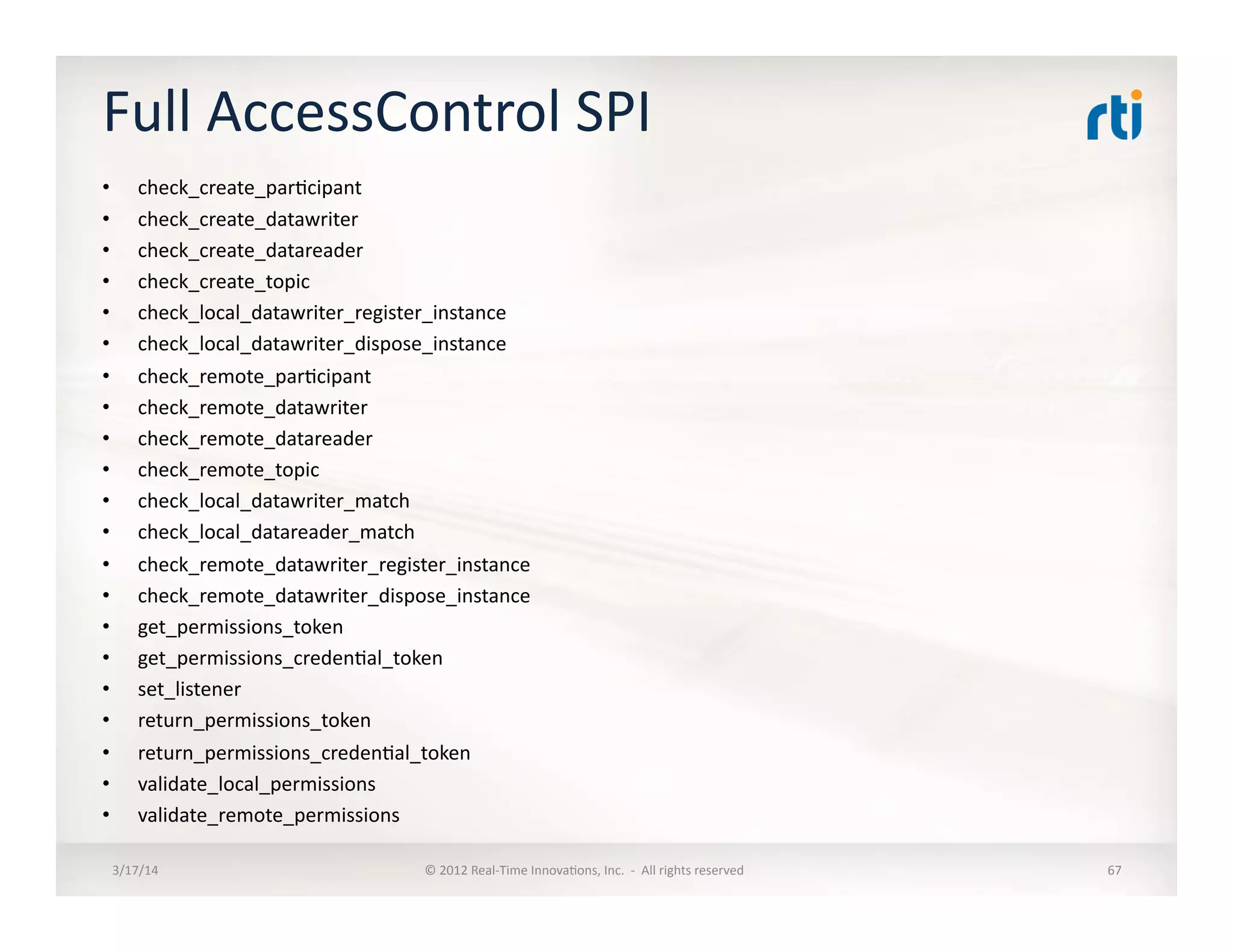Full	
  AccessControl	
  SPI	
  
•  check_create_par:cipant	
  
•  check_create_datawriter	
  
•  check_create_datareader	
  
•  check_create_topic	
  
•  check_local_datawriter_register_instance	
  
•  check_local_datawriter_dispose_instance	
  
•  check_remote_par:cipant	
  
•  check_remote_datawriter	
  
•  check_remote_datareader	
  
•  check_remote_topic	
  
•  check_local_datawriter_match	
  
•  check_local_datareader_match	
  
•  check_remote_datawriter_register_instance	
  
•  check_remote_datawriter_dispose_instance	
  
•  get_permissions_token	
  
•  get_permissions_creden:al_token	
  
•  set_listener	
  
•  return_permissions_token	
  
•  return_permissions_creden:al_token	
  
•  validate_local_permissions	
  
•  validate_remote_permissions	
  
3/17/14	
   ©	
  2012	
  Real-­‐Time	
  Innova:ons,	
  Inc.	
  	
  -­‐	
  	
  All	
  rights	
  reserved	
   67	
  
 
