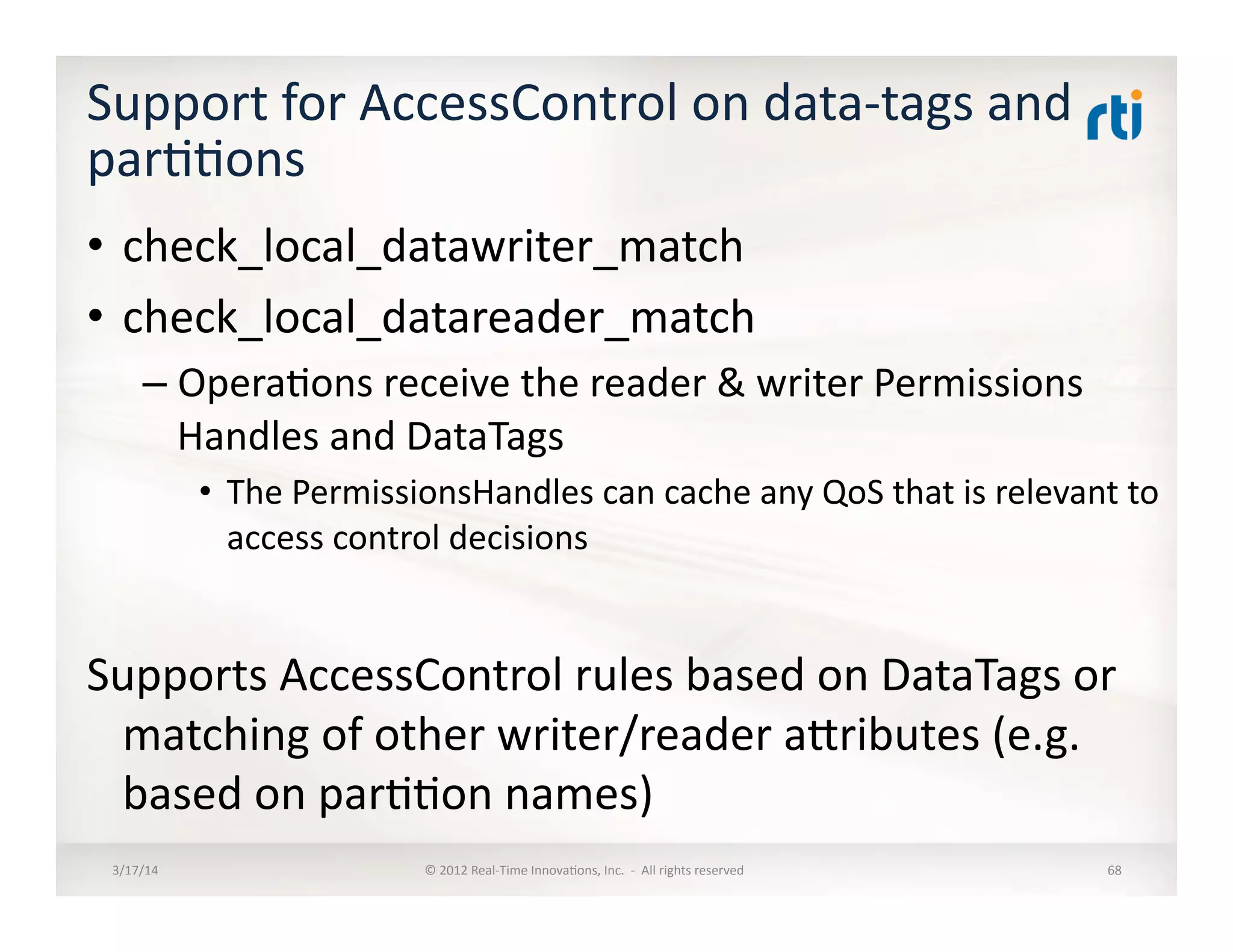 Support	
  for	
  AccessControl	
  on	
  data-­‐tags	
  and	
  
par::ons	
  
•  check_local_datawriter_match	
  
•  check_local_datareader_match	
  
– Opera:ons	
  receive	
  the	
  reader	
  &	
  writer	
  Permissions	
  
Handles	
  and	
  DataTags	
  
•  The	
  PermissionsHandles	
  can	
  cache	
  any	
  QoS	
  that	
  is	
  relevant	
  to	
  
access	
  control	
  decisions	
  
Supports	
  AccessControl	
  rules	
  based	
  on	
  DataTags	
  or	
  
matching	
  of	
  other	
  writer/reader	
  alributes	
  (e.g.	
  
based	
  on	
  par::on	
  names)	
  
3/17/14	
   ©	
  2012	
  Real-­‐Time	
  Innova:ons,	
  Inc.	
  	
  -­‐	
  	
  All	
  rights	
  reserved	
   68	
  
 