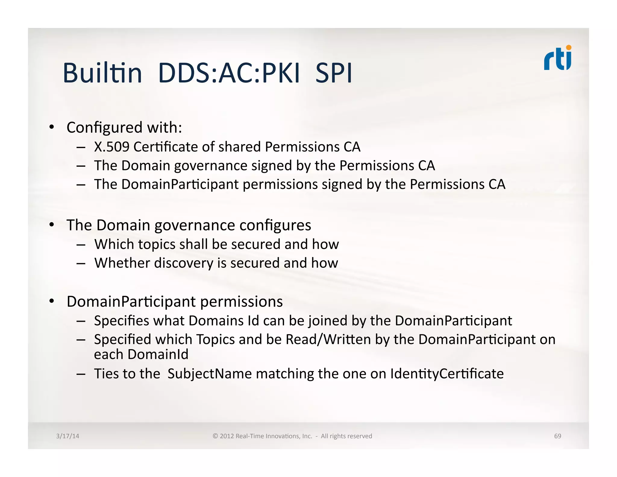 Buil:n	
  	
  DDS:AC:PKI	
  	
  SPI	
  
•  Conﬁgured	
  with:	
  
–  X.509	
  Cer:ﬁcate	
  of	
  shared	
  Permissions	
  CA	
  
–  The	
  Domain	
  governance	
  signed	
  by	
  the	
  Permissions	
  CA	
  
–  The	
  DomainPar:cipant	
  permissions	
  signed	
  by	
  the	
  Permissions	
  CA	
  
•  The	
  Domain	
  governance	
  conﬁgures	
  
–  Which	
  topics	
  shall	
  be	
  secured	
  and	
  how	
  
–  Whether	
  discovery	
  is	
  secured	
  and	
  how	
  
•  DomainPar:cipant	
  permissions	
  
–  Speciﬁes	
  what	
  Domains	
  Id	
  can	
  be	
  joined	
  by	
  the	
  DomainPar:cipant	
  
–  Speciﬁed	
  which	
  Topics	
  and	
  be	
  Read/Wrilen	
  by	
  the	
  DomainPar:cipant	
  on	
  
each	
  DomainId	
  
–  Ties	
  to	
  the	
  	
  SubjectName	
  matching	
  the	
  one	
  on	
  Iden:tyCer:ﬁcate	
  
3/17/14	
   ©	
  2012	
  Real-­‐Time	
  Innova:ons,	
  Inc.	
  	
  -­‐	
  	
  All	
  rights	
  reserved	
   69	
  
 