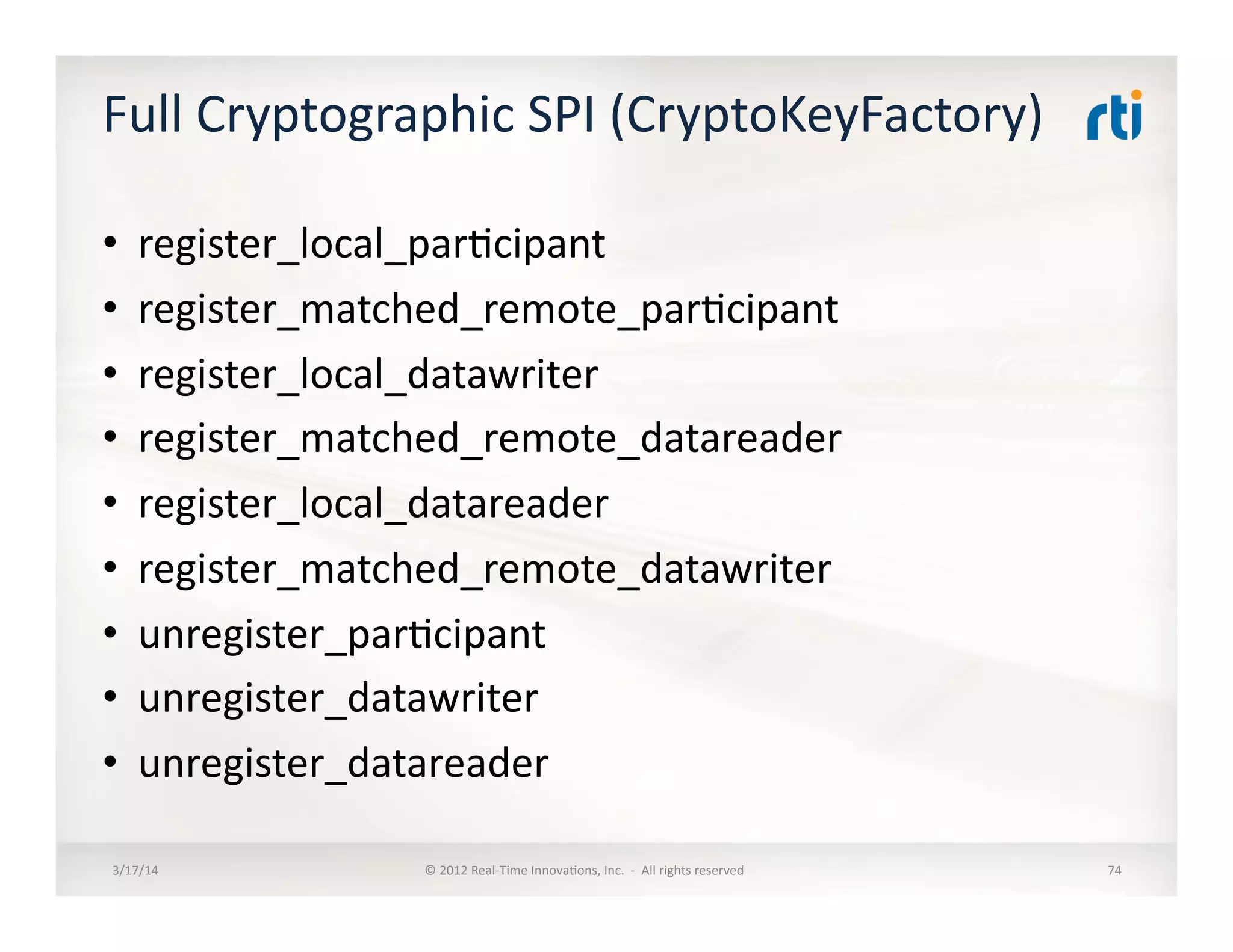 Full	
  Cryptographic	
  SPI	
  (CryptoKeyFactory)	
  
•  register_local_par:cipant	
  
•  register_matched_remote_par:cipant	
  
•  register_local_datawriter	
  
•  register_matched_remote_datareader	
  
•  register_local_datareader	
  
•  register_matched_remote_datawriter	
  
•  unregister_par:cipant	
  	
  
•  unregister_datawriter	
  
•  unregister_datareader	
  	
  
3/17/14	
   ©	
  2012	
  Real-­‐Time	
  Innova:ons,	
  Inc.	
  	
  -­‐	
  	
  All	
  rights	
  reserved	
   74	
  
 