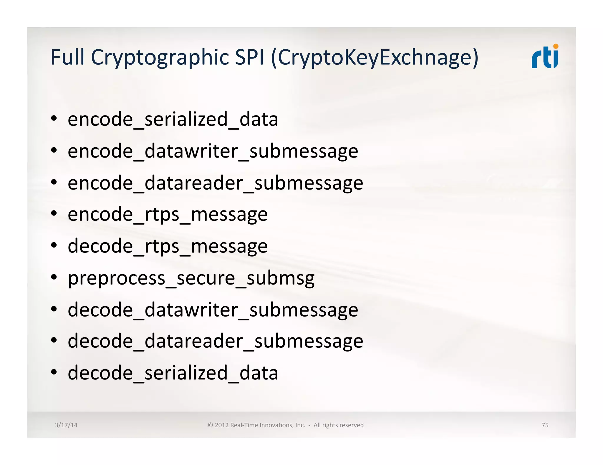 Full	
  Cryptographic	
  SPI	
  (CryptoKeyExchnage)	
  
•  encode_serialized_data	
  
•  encode_datawriter_submessage	
  
•  encode_datareader_submessage	
  
•  encode_rtps_message	
  
•  decode_rtps_message	
  
•  preprocess_secure_submsg	
  
•  decode_datawriter_submessage	
  
•  decode_datareader_submessage	
  
•  decode_serialized_data	
  
3/17/14	
   ©	
  2012	
  Real-­‐Time	
  Innova:ons,	
  Inc.	
  	
  -­‐	
  	
  All	
  rights	
  reserved	
   75	
  
 