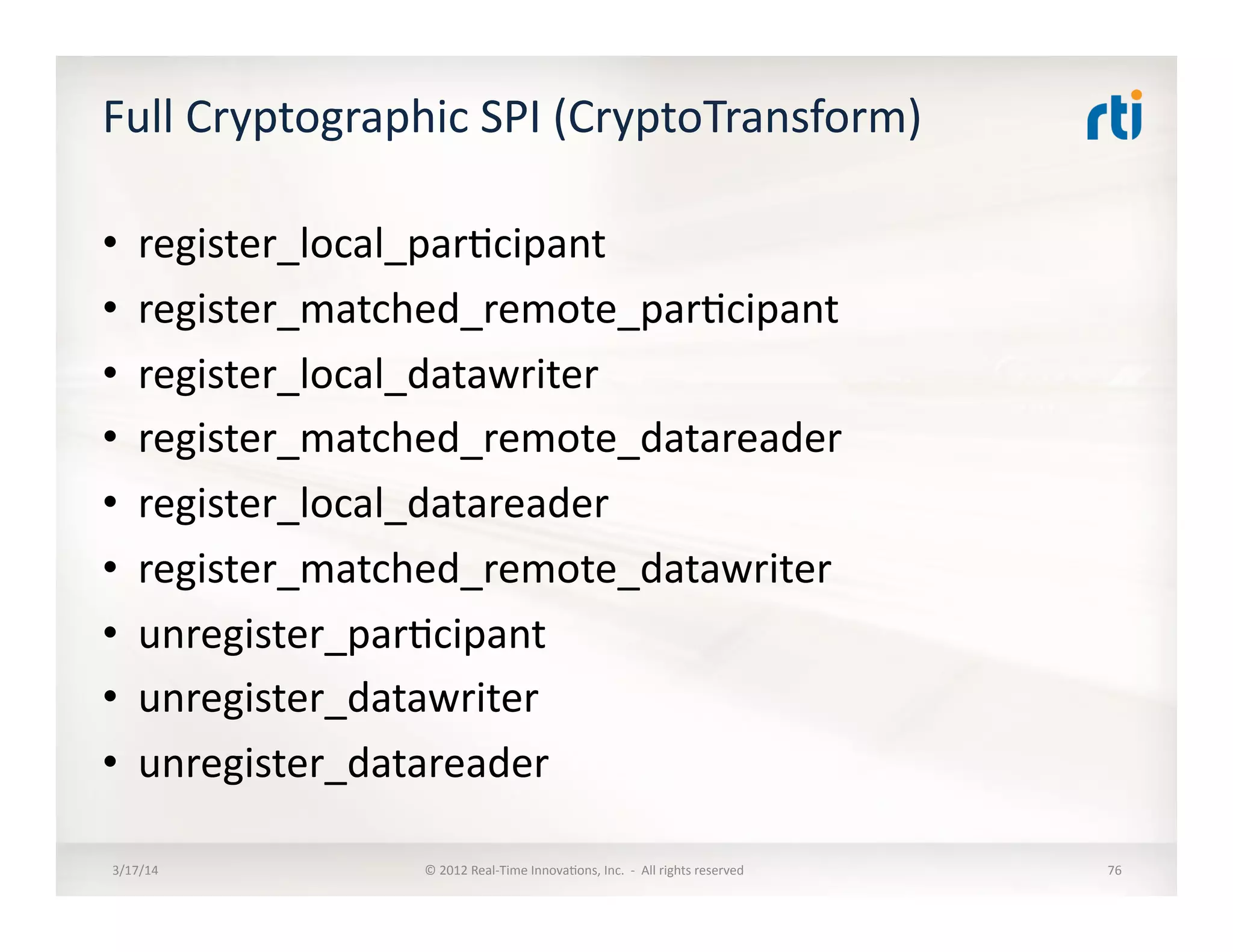 Full	
  Cryptographic	
  SPI	
  (CryptoTransform)	
  
•  register_local_par:cipant	
  
•  register_matched_remote_par:cipant	
  
•  register_local_datawriter	
  
•  register_matched_remote_datareader	
  
•  register_local_datareader	
  
•  register_matched_remote_datawriter	
  
•  unregister_par:cipant	
  	
  
•  unregister_datawriter	
  
•  unregister_datareader	
  	
  
3/17/14	
   ©	
  2012	
  Real-­‐Time	
  Innova:ons,	
  Inc.	
  	
  -­‐	
  	
  All	
  rights	
  reserved	
   76	
  
 