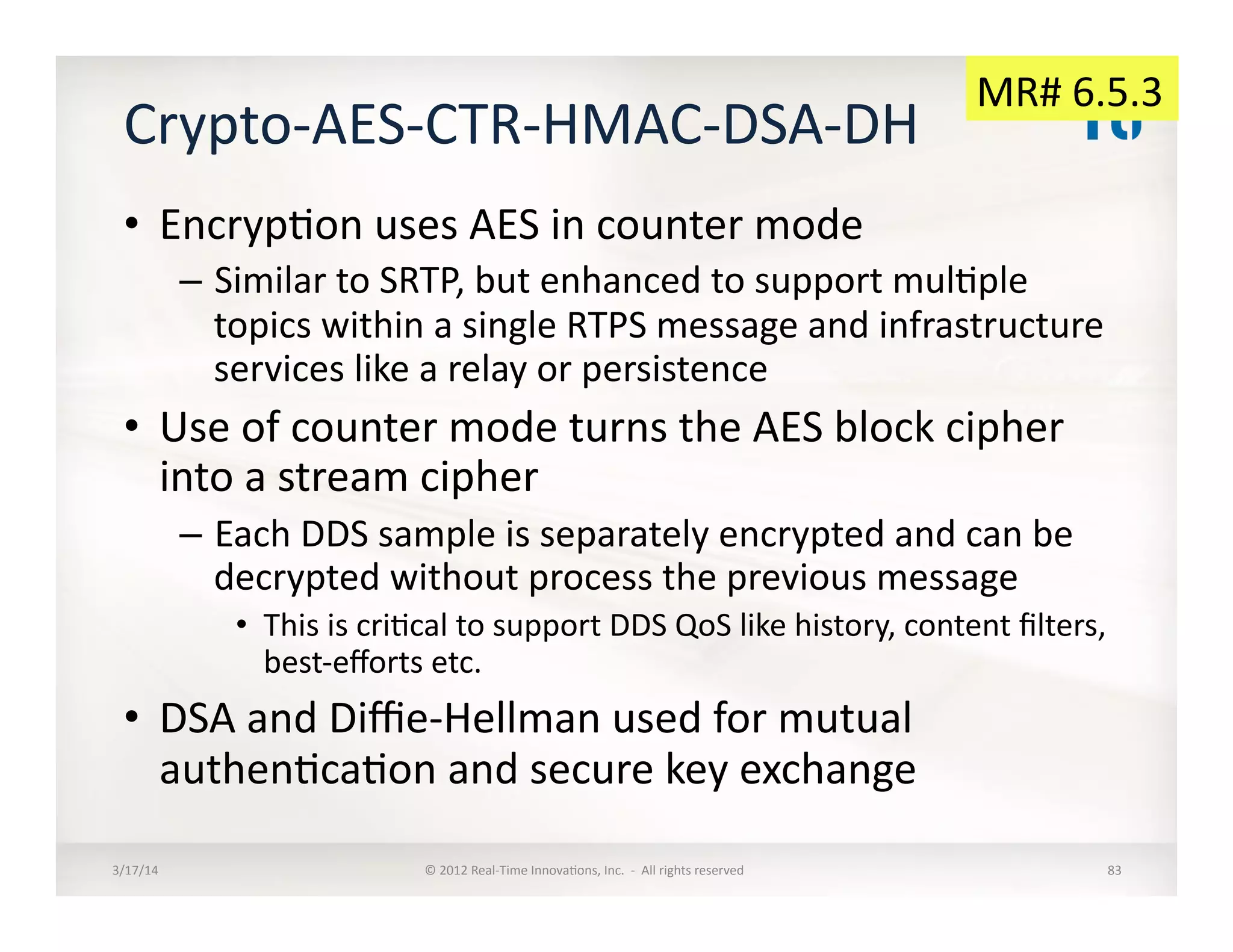Crypto-­‐AES-­‐CTR-­‐HMAC-­‐DSA-­‐DH	
  
•  Encryp:on	
  uses	
  AES	
  in	
  counter	
  mode	
  
–  Similar	
  to	
  SRTP,	
  but	
  enhanced	
  to	
  support	
  mul:ple	
  
topics	
  within	
  a	
  single	
  RTPS	
  message	
  and	
  infrastructure	
  
services	
  like	
  a	
  relay	
  or	
  persistence	
  
•  Use	
  of	
  counter	
  mode	
  turns	
  the	
  AES	
  block	
  cipher	
  
into	
  a	
  stream	
  cipher	
  
–  Each	
  DDS	
  sample	
  is	
  separately	
  encrypted	
  and	
  can	
  be	
  
decrypted	
  without	
  process	
  the	
  previous	
  message	
  
•  This	
  is	
  cri:cal	
  to	
  support	
  DDS	
  QoS	
  like	
  history,	
  content	
  ﬁlters,	
  
best-­‐eﬀorts	
  etc.	
  
•  DSA	
  and	
  Diﬃe-­‐Hellman	
  used	
  for	
  mutual	
  
authen:ca:on	
  and	
  secure	
  key	
  exchange	
  
3/17/14	
   ©	
  2012	
  Real-­‐Time	
  Innova:ons,	
  Inc.	
  	
  -­‐	
  	
  All	
  rights	
  reserved	
   83	
  
MR#	
  6.5.3	
  
 