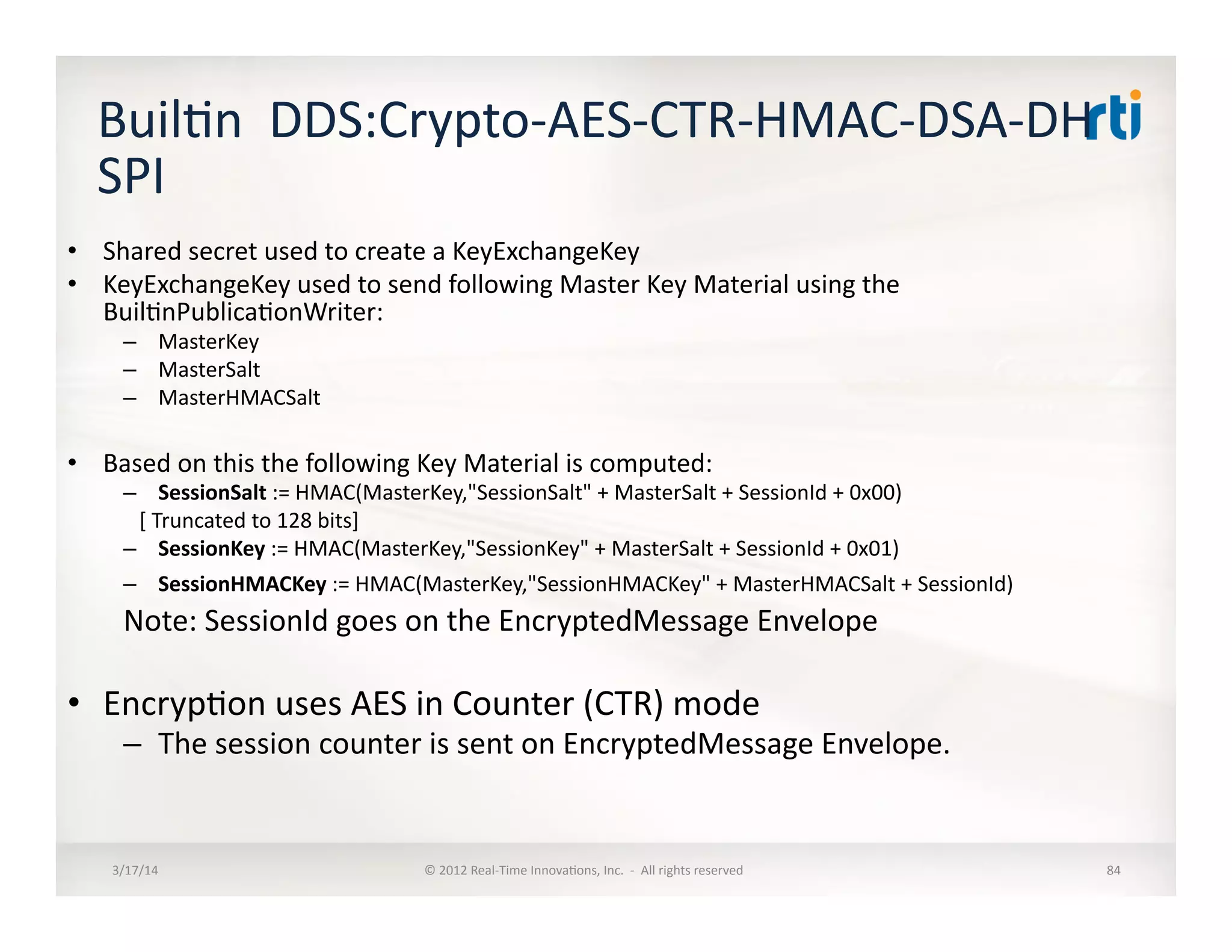 Buil:n	
  	
  DDS:Crypto-­‐AES-­‐CTR-­‐HMAC-­‐DSA-­‐DH	
  
SPI	
  
•  Shared	
  secret	
  used	
  to	
  create	
  a	
  KeyExchangeKey	
  
•  KeyExchangeKey	
  used	
  to	
  send	
  following	
  Master	
  Key	
  Material	
  using	
  the	
  
Buil:nPublica:onWriter:	
  
–  MasterKey	
  
–  MasterSalt	
  
–  MasterHMACSalt	
  
•  Based	
  on	
  this	
  the	
  following	
  Key	
  Material	
  is	
  computed:	
  
–  SessionSalt	
  :=	
  HMAC(MasterKey,"SessionSalt"	
  +	
  MasterSalt	
  +	
  SessionId	
  +	
  0x00)	
  
	
  	
  	
  [	
  Truncated	
  to	
  128	
  bits]	
  
–  SessionKey	
  :=	
  HMAC(MasterKey,"SessionKey"	
  +	
  MasterSalt	
  +	
  SessionId	
  +	
  0x01)	
  
–  SessionHMACKey	
  :=	
  HMAC(MasterKey,"SessionHMACKey"	
  +	
  MasterHMACSalt	
  +	
  SessionId)	
  
Note:	
  SessionId	
  goes	
  on	
  the	
  EncryptedMessage	
  Envelope	
  
•  Encryp:on	
  uses	
  AES	
  in	
  Counter	
  (CTR)	
  mode	
  
–  The	
  session	
  counter	
  is	
  sent	
  on	
  EncryptedMessage	
  Envelope.	
  
3/17/14	
   ©	
  2012	
  Real-­‐Time	
  Innova:ons,	
  Inc.	
  	
  -­‐	
  	
  All	
  rights	
  reserved	
   84	
  
 