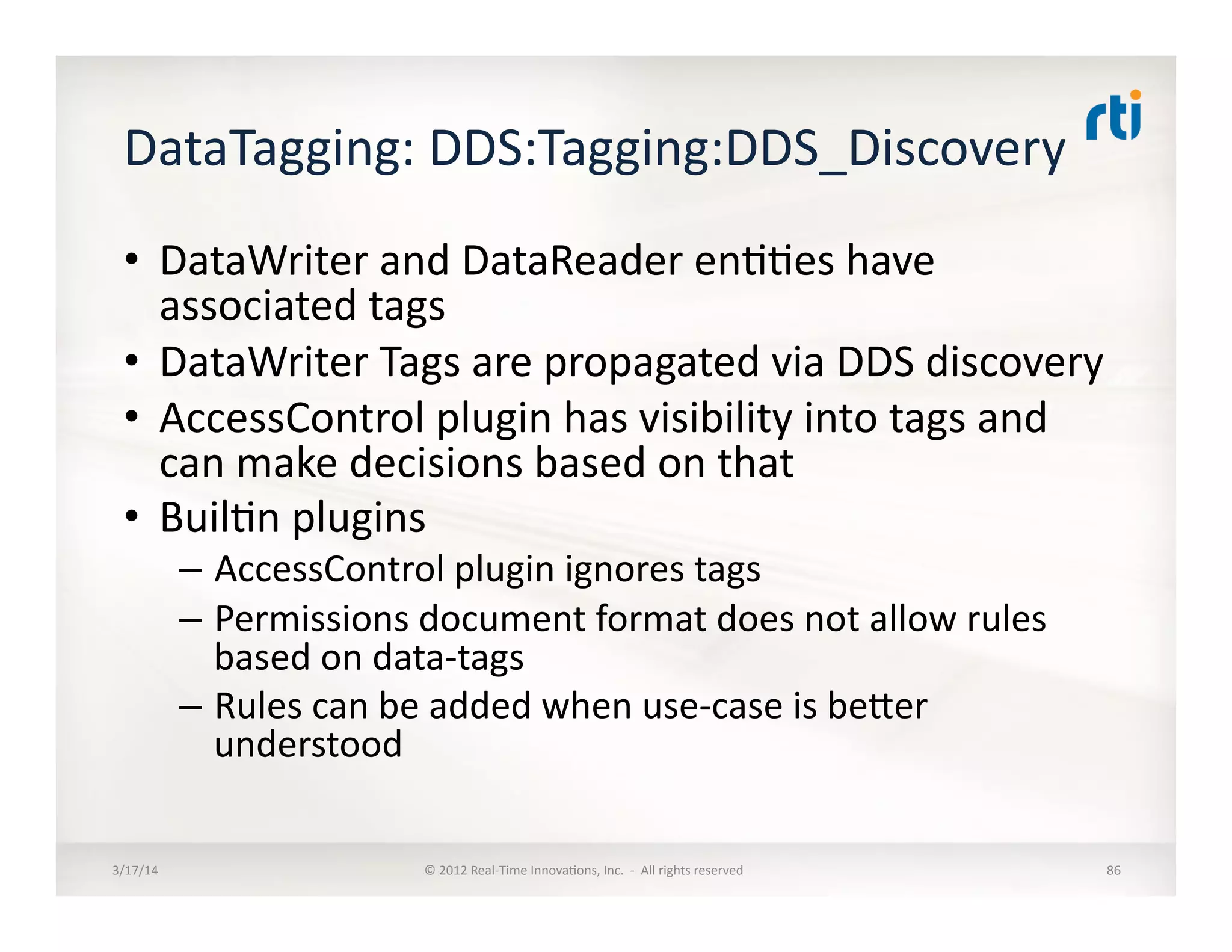 DataTagging:	
  DDS:Tagging:DDS_Discovery	
  	
  
•  DataWriter	
  and	
  DataReader	
  en::es	
  have	
  
associated	
  tags	
  
•  DataWriter	
  Tags	
  are	
  propagated	
  via	
  DDS	
  discovery	
  
•  AccessControl	
  plugin	
  has	
  visibility	
  into	
  tags	
  and	
  
can	
  make	
  decisions	
  based	
  on	
  that	
  
•  Buil:n	
  plugins	
  
–  AccessControl	
  plugin	
  ignores	
  tags	
  
–  Permissions	
  document	
  format	
  does	
  not	
  allow	
  rules	
  
based	
  on	
  data-­‐tags	
  
–  Rules	
  can	
  be	
  added	
  when	
  use-­‐case	
  is	
  beler	
  
understood	
  
3/17/14	
   ©	
  2012	
  Real-­‐Time	
  Innova:ons,	
  Inc.	
  	
  -­‐	
  	
  All	
  rights	
  reserved	
   86	
  
 