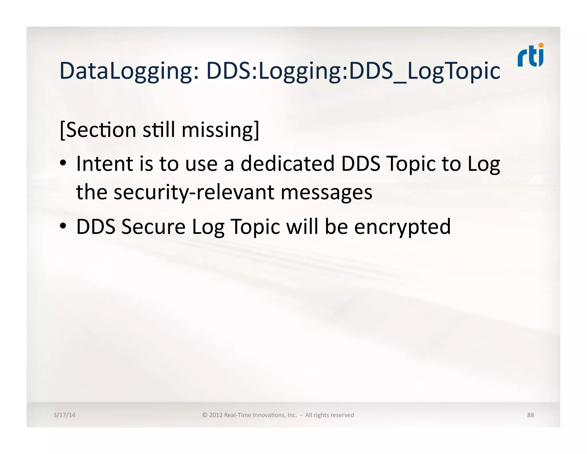 DataLogging:	
  DDS:Logging:DDS_LogTopic	
  	
  
[Sec:on	
  s:ll	
  missing]	
  
•  Intent	
  is	
  to	
  use	
  a	
  dedicated	
  DDS	
  Topic	
  to	
  Log	
  
the	
  security-­‐relevant	
  messages	
  
•  DDS	
  Secure	
  Log	
  Topic	
  will	
  be	
  encrypted	
  	
  
3/17/14	
   ©	
  2012	
  Real-­‐Time	
  Innova:ons,	
  Inc.	
  	
  -­‐	
  	
  All	
  rights	
  reserved	
   88	
  
 