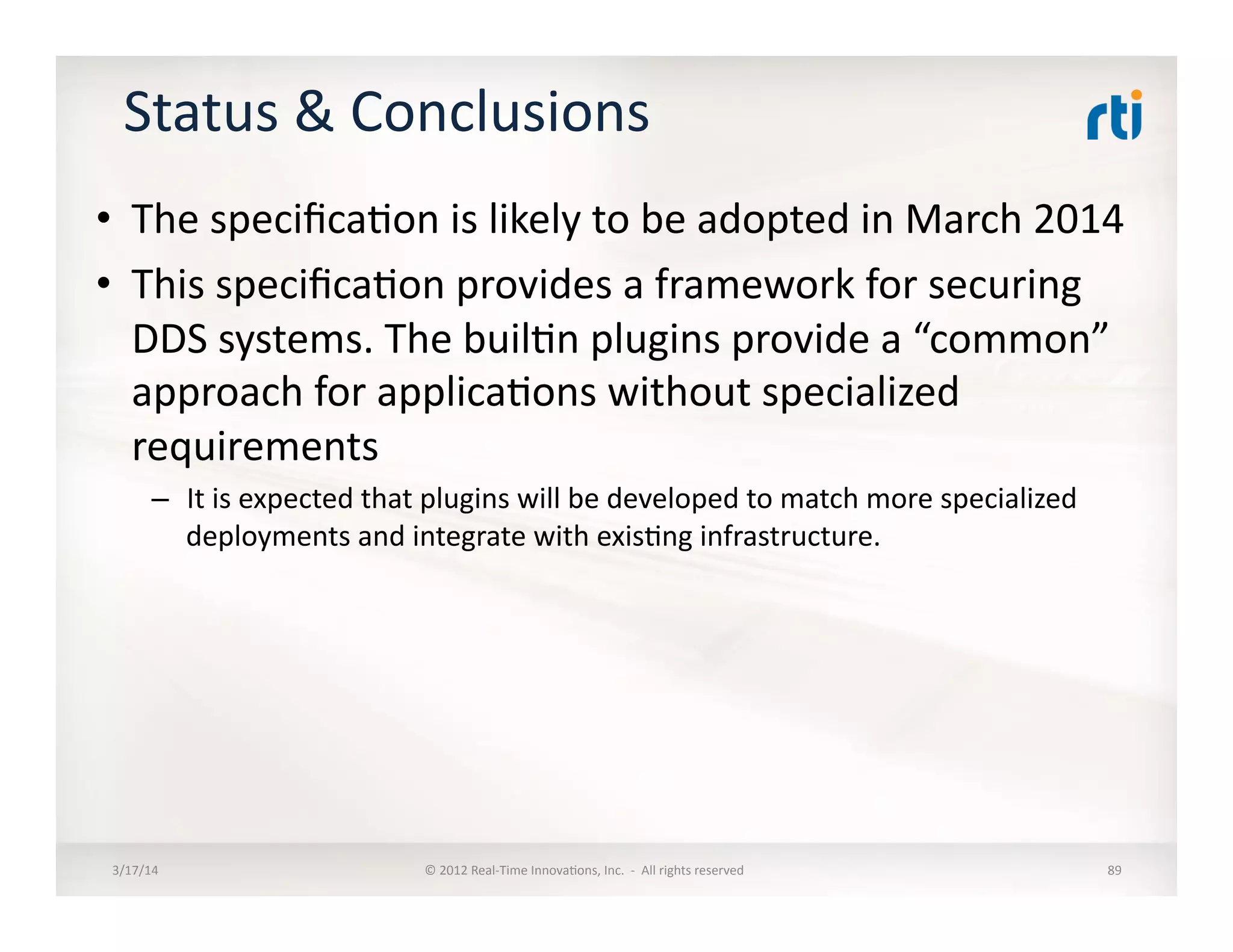 Status	
  &	
  Conclusions	
  
•  The	
  speciﬁca:on	
  is	
  likely	
  to	
  be	
  adopted	
  in	
  March	
  2014	
  
•  This	
  speciﬁca:on	
  provides	
  a	
  framework	
  for	
  securing	
  
DDS	
  systems.	
  The	
  buil:n	
  plugins	
  provide	
  a	
  “common”	
  
approach	
  for	
  applica:ons	
  without	
  specialized	
  
requirements	
  
–  It	
  is	
  expected	
  that	
  plugins	
  will	
  be	
  developed	
  to	
  match	
  more	
  specialized	
  
deployments	
  and	
  integrate	
  with	
  exis:ng	
  infrastructure.	
  
3/17/14	
   ©	
  2012	
  Real-­‐Time	
  Innova:ons,	
  Inc.	
  	
  -­‐	
  	
  All	
  rights	
  reserved	
   89	
  
 
