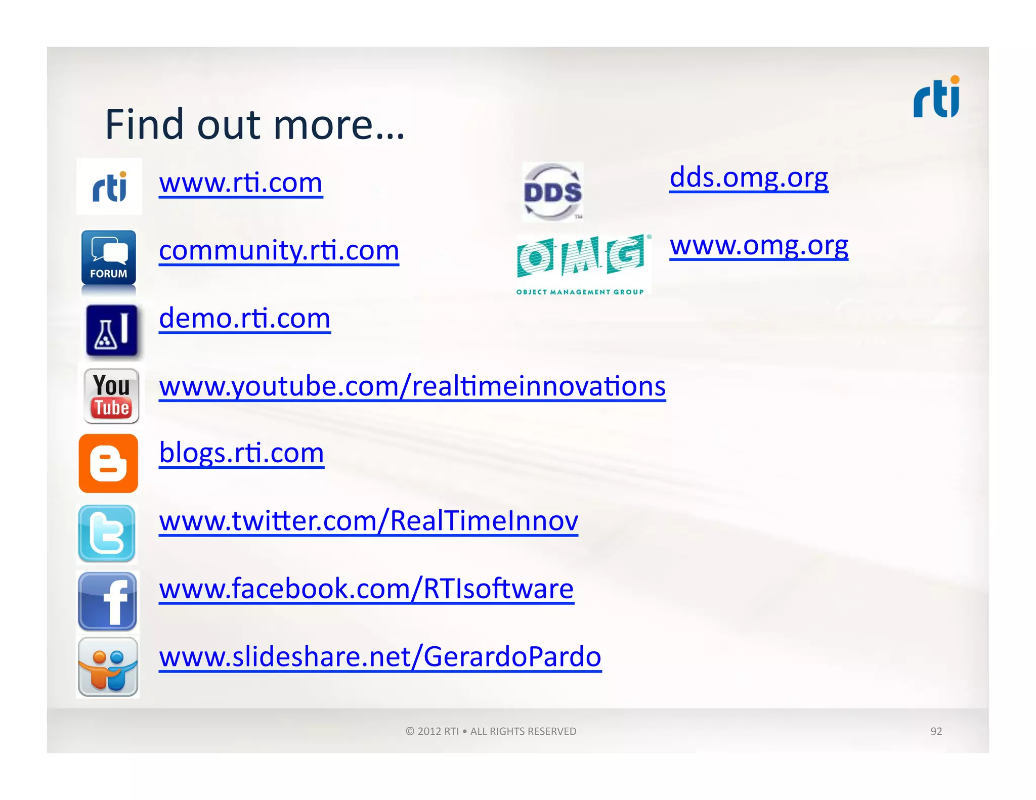 Find	
  out	
  more…	
  
www.r:.com	
  
community.r:.com	
  
demo.r:.com	
  
www.youtube.com/real:meinnova:ons	
  
blogs.r:.com	
  
www.twiler.com/RealTimeInnov	
  
www.facebook.com/RTIsogware	
  
www.slideshare.net/GerardoPardo	
  
dds.omg.org	
  
www.omg.org	
  
©	
  2012	
  RTI	
  •	
  ALL	
  RIGHTS	
  RESERVED	
   92	
  
 