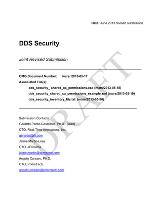 Date: June 2013 revised submission
DDS Security
Joint Revised Submission
____________________________________________________
OMG Document Number: mars/ 2013-05-17
Associated File(s):
dds_security_ shared_ca_permissions.xsd (mars/2013-05-18)
dds_security_shared_ca_permissions_example.xml (mars/2013-05-19)
dds_security_inventory_file.txt (mars/2013-05-20)
_______________________________________________
Submission Contacts:
Gerardo Pardo-Castellote, Ph.D. (lead)
CTO, Real-Time Innovations, Inc.
gerardo@rti.com
Jaime Martin-Losa
CTO, eProsima.
jaime.martin@eprosima.com
Angelo Corsaro, Ph.D.
CTO, PrimsTech.
angelo.corsaro@prismtech.com
 
