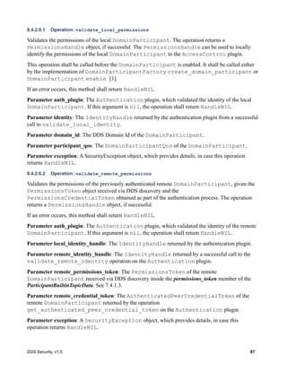 DDS Security, v1.0 87
8.4.2.6.1 Operation: validate_local_permissions
Validates the permissions of the local DomainParticipant. The operation returns a
PermissionsHandle object, if successful. The PermissionsHandle can be used to locally
identify the permissions of the local DomainParticipant to the AccessControl plugin.
This operation shall be called before the DomainParticipant is enabled. It shall be called either
by the implementation of DomainParticipantFactory create_domain_participant or
DomainParticipant enable [1].
If an error occurs, this method shall return HandleNIL.
Parameter auth_plugin: The Authentication plugin, which validated the identity of the local
DomainParticipant. If this argument is nil, the operation shall return HandleNIL.
Parameter identity: The IdentityHandle returned by the authentication plugin from a successful
call to validate_local_identity.
Parameter domain_id: The DDS Domain Id of the DomainParticipant.
Parameter participant_qos: The DomainParticipantQos of the DomainParticipant.
Parameter exception: A SecurityException object, which provides details, in case this operation
returns HandleNIL.
8.4.2.6.2 Operation: validate_remote_permissions
Validates the permissions of the previously authenticated remote DomainParticipant, given the
PermissionsToken object received via DDS discovery and the
PermissionsCredentialToken obtained as part of the authentication process. The operation
returns a PermissionsHandle object, if successful.
If an error occurs, this method shall return HandleNIL.
Parameter auth_plugin: The Authentication plugin, which validated the identity of the remote
DomainParticipant. If this argument is nil, the operation shall return HandleNIL.
Parameter local_identity_handle: The IdentityHandle returned by the authentication plugin.
Parameter remote_identity_handle: The IdentityHandle returned by a successful call to the
validate_remote_identity operation on the Authentication plugin.
Parameter remote_permissions_token: The PermissionsToken of the remote
DomainParticipant received via DDS discovery inside the permissions_token member of the
ParticipantBuiltinTopicData. See 7.4.1.3.
Parameter remote_credential_token: The AuthenticatedPeerCredentialToken of the
remote DomainParticipant returned by the operation
get_authenticated_peer_credential_token on the Authentication plugin.
Parameter exception: A SecurityException object, which provides details, in case this
operation returns HandleNIL.
 