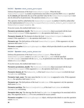 88 DDS Security, v1.0
8.4.2.6.3 Operation: check_create_participant
Enforces the permissions of the local DomainParticipant. When the local
DomainParticipant is created, its permissions must allow it to join the DDS Domain specified
by the domain_id. Optionally the use of the specified value for the DomainParticipantQoS must
also be allowed by its permissions. The operation returns a Boolean value.
This operation shall be called before the DomainParticipant is enabled. It shall be called either
by the implementation of DomainParticipantFactory create_domain_participant or
DomainParticipant enable [1].
If an error occurs, this method shall return false.
Parameter permissions_handle: The PermissionsHandle object associated with the local
DomainParticipant. If this argument is nil, the operation shall return false.
Parameter domain_id: The domain id where the local DomainParticipant is about to be
created. If this argument is nil, the operation shall return false.
Parameter qos: The QoS policies of the local DomainParticipant. If this argument is nil, the
operation shall return false.
Parameter exception: A SecurityException object, which provides details in case this operation
returns false.
8.4.2.6.4 Operation: check_create_datawriter
Enforces the permissions of the local DomainParticipant. When the local
DomainParticipant creates a DataWriter for topic_name with the specified
DataWriterQos associated with the data_tag, its permissions must allow this. The operation
returns a Boolean object.
If an error occurs, this method shall return false.
Parameter permissions_handle: The PermissionsHandle object associated with the local
DomainParticipant. If this argument is nil, the operation shall return false.
Parameter domain_id: The DomainId_t of the local DomainParticipant to which the local
DataWriter will belong.
Parameter topic_name: The topic name that the DataWriter is supposed to write. If this argument
is nil, the operation shall return false.
Parameter qos: The QoS policies of the local DataWriter. If this argument is nil, the operation
shall return false.
Parameter partition: The PartitionQosPolicy of the local Publisher to which the
DataWriter will belong.
Parameter data_tag: The data tags that the local DataWriter is requesting to be associated with its
data. This argument can be nil if it is not considered for access control.
Parameter exception: A SecurityException object, which provides details in case this operation
returns false.
 