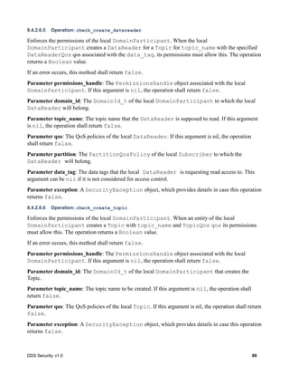 DDS Security, v1.0 89
8.4.2.6.5 Operation: check_create_datareader
Enforces the permissions of the local DomainParticipant. When the local
DomainParticipant creates a DataReader for a Topic for topic_name with the specified
DataReaderQos qos associated with the data_tag, its permissions must allow this. The operation
returns a Boolean value.
If an error occurs, this method shall return false.
Parameter permissions_handle: The PermissionsHandle object associated with the local
DomainParticipant. If this argument is nil, the operation shall return false.
Parameter domain_id: The DomainId_t of the local DomainParticipant to which the local
DataReader will belong.
Parameter topic_name: The topic name that the DataReader is supposed to read. If this argument
is nil, the operation shall return false.
Parameter qos: The QoS policies of the local DataReader. If this argument is nil, the operation
shall return false.
Parameter partition: The PartitionQosPolicy of the local Subscriber to which the
DataReader will belong.
Parameter data_tag: The data tags that the local DataReader is requesting read access to. This
argument can be nil if it is not considered for access control.
Parameter exception: A SecurityException object, which provides details in case this operation
returns false.
8.4.2.6.6 Operation: check_create_topic
Enforces the permissions of the local DomainParticipant. When an entity of the local
DomainParticipant creates a Topic with topic_name and TopicQos qos its permissions
must allow this. The operation returns a Boolean value.
If an error occurs, this method shall return false.
Parameter permissions_handle: The PermissionsHandle object associated with the local
DomainParticipant. If this argument is nil, the operation shall return false.
Parameter domain_id: The DomainId_t of the local DomainParticipant that creates the
Topic.
Parameter topic_name: The topic name to be created. If this argument is nil, the operation shall
return false.
Parameter qos: The QoS policies of the local Topic. If this argument is nil, the operation shall return
false.
Parameter exception: A SecurityException object, which provides details in case this operation
returns false.
 