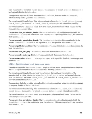 DDS Security, v1.0 93
local DataWriter and either check_local_datareader or check_remote_datareader
has been called on the DataReader.
This operation shall also be called when a local DataWriter, matched with a DataReader,
detects a change on the Qos of the DataReader.
The operation shall be called only if the aforementioned calls to check_local_datawriter and
check_local_datareader or check_remote_datareader are returned successfully.
The operation returns a Boolean value. If an error occurs, this method shall return false and the
SecurityException filled.
Parameter writer_permissions_handle: The PermissionsHandle object associated with the
DomainParticipant that contains the local DataWriter. If this argument is nil, the operation
shall return false.
Parameter reader_permissions_handle: The PermissionsHandle object associated with the
remote DomainParticipant. If this argument is nil, the operation shall return false.
Parameter publisher_partition: The PartitionQosPolicy of the Publisher that contains the
local DataWriter.
Parameter writer_data_tag: The DataTag associated with the local DataWriter.
Parameter reader_data_tag: The DataTag associated with the matched DataReader.
Parameter exception: A SecurityException object, which provides details in case this operation
returns false.
8.4.2.6.14 Operation: check_local_datareader_match
Provides the means for the AccessControl plugin to enforce access control rules that are based on
the DataTag associated with a DataReader and a matching DataWriter.
The operation shall be called for any local DataReader that matches a DataWriter. The
operation shall be called after the operation check_local_datareader has been called on the
local DataReader and either check_local_datawriter or check_remote_datawriter
has been called on the DataWriter.
This operation shall also be called when a local DataReader, matched with a DataWriter, detects
a change on the Qos of the DataWriter.
The operation shall be called only if the aforementioned calls to check_local_datareader and
check_local_datawriter or check_remote_datawriter are returned successfully.
The operation returns a Boolean value. If an error occurs, this method shall return false and the
SecurityException filled.
Parameter writer_permissions_handle: The PermissionsHandle object associated with the
DomainParticipant that contains the local DataReader. If this argument is nil, the operation
shall return false.
 